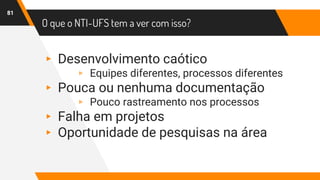 O que o NTI-UFS tem a ver com isso?
81
▸ Desenvolvimento caótico
▹ Equipes diferentes, processos diferentes
▸ Pouca ou nenhuma documentação
▹ Pouco rastreamento nos processos
▸ Falha em projetos
▸ Oportunidade de pesquisas na área
 
