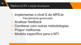 Objetivos do NTI e equipe de pesquisa
82
▸ Implementar o nível G do MPS.br
▹ Parcialmente gerenciado
▸ Analisar feedback
▸ Combinar com outras metodologias
▸ Propor melhorias
▸ Modelo específico para o NTI
 