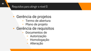 Requisitos para atingir o nível G
83
▸ Gerência de projetos
▹ Termo de abertura
▹ Plano de projeto
▸ Gerência de requisitos
▹ Documentos de
▹ Autorização
▹ Homologação
▹ Alteração
 