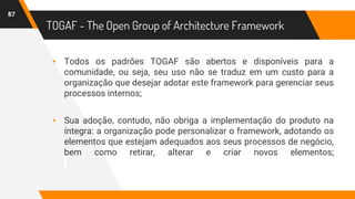 TOGAF - The Open Group of Architecture Framework
▸ Todos os padrões TOGAF são abertos e disponíveis para a
comunidade, ou seja, seu uso não se traduz em um custo para a
organização que desejar adotar este framework para gerenciar seus
processos internos;
▸ Sua adoção, contudo, não obriga a implementação do produto na
íntegra: a organização pode personalizar o framework, adotando os
elementos que estejam adequados aos seus processos de negócio,
bem como retirar, alterar e criar novos elementos;
87
 