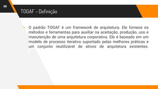 TOGAF - Definição
▸ O padrão TOGAF é um framework de arquitetura. Ele fornece os
métodos e ferramentas para auxiliar na aceitação, produção, uso e
manutenção de uma arquitetura corporativa. Ele é baseado em um
modelo de processo iterativo suportado pelas melhores práticas e
um conjunto reutilizável de ativos de arquitetura existentes.
88
 