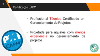 Certificação CAPM
9
▸ Profissional Técnico Certificado em
Gerenciamento de Projetos;
▸ Projetada para aqueles com menos
experiência no gerenciamento de
projetos.
 
