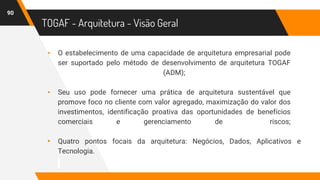 TOGAF - Arquitetura - Visão Geral
▸ O estabelecimento de uma capacidade de arquitetura empresarial pode
ser suportado pelo método de desenvolvimento de arquitetura TOGAF
(ADM);
▸ Seu uso pode fornecer uma prática de arquitetura sustentável que
promove foco no cliente com valor agregado, maximização do valor dos
investimentos, identificação proativa das oportunidades de benefícios
comerciais e gerenciamento de riscos;
▸ Quatro pontos focais da arquitetura: Negócios, Dados, Aplicativos e
Tecnologia.
90
 