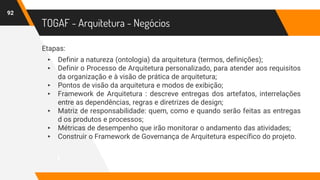 TOGAF - Arquitetura - Negócios
Etapas:
▸ Definir a natureza (ontologia) da arquitetura (termos, definições);
▸ Definir o Processo de Arquitetura personalizado, para atender aos requisitos
da organização e à visão de prática de arquitetura;
▸ Pontos de visão da arquitetura e modos de exibição;
▸ Framework de Arquitetura : descreve entregas dos artefatos, interrelações
entre as dependências, regras e diretrizes de design;
▸ Matriz de responsabilidade: quem, como e quando serão feitas as entregas
d os produtos e processos;
▸ Métricas de desempenho que irão monitorar o andamento das atividades;
▸ Construir o Framework de Governança de Arquitetura específico do projeto.
92
 