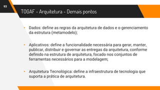 TOGAF - Arquitetura - Demais pontos
▸ Dados: define as regras da arquitetura de dados e o gerenciamento
da estrutura (metamodelo);
▸ Aplicativos: define a funcionalidade necessária para gerar, manter,
publicar, distribuir e governar as entregas da arquitetura, conforme
definido na estrutura de arquitetura, focado nos conjuntos de
ferramentas necessários para a modelagem;
▸ Arquitetura Tecnológica: define a infraestrutura de tecnologia que
suporta a prática de arquitetura.
93
 