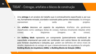 TOGAF - Entregas, artefatos e blocos de construção
▸ Uma entrega é um produto de trabalho que é contratualmente especificado e, por sua
vez, formalmente revisado, acordado e assinado pelas partes interessadas. As entregas
representam a saída dos projetos.
▸ Um artefato descreve um aspecto da arquitetura. Artefatos são geralmente
classificados como catálogos (listas de coisas), matrizes (mostrando relações entre
coisas) e diagramas (imagens de coisas).
▸ Um building block representa um componente (potencialmente reutilizável) de
capacidade empresarial que pode ser combinado com outros blocos de construção
para fornecer arquiteturas e soluções, que podem ser definidos em vários níveis de
detalhe, dependendo do estágio em que o desenvolvimento da arquitetura foi atingido.
Building Blocks de Arquitetura (ABBs) e Building Blocks da Solução (SBBs)
96
 