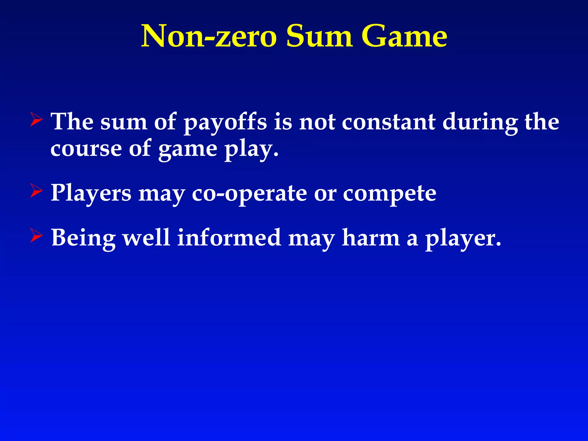Non-zero Sum Game The sum of payoffs is not constant during the course of game play. Players may co-operate or compete Being well informed may harm a player. 