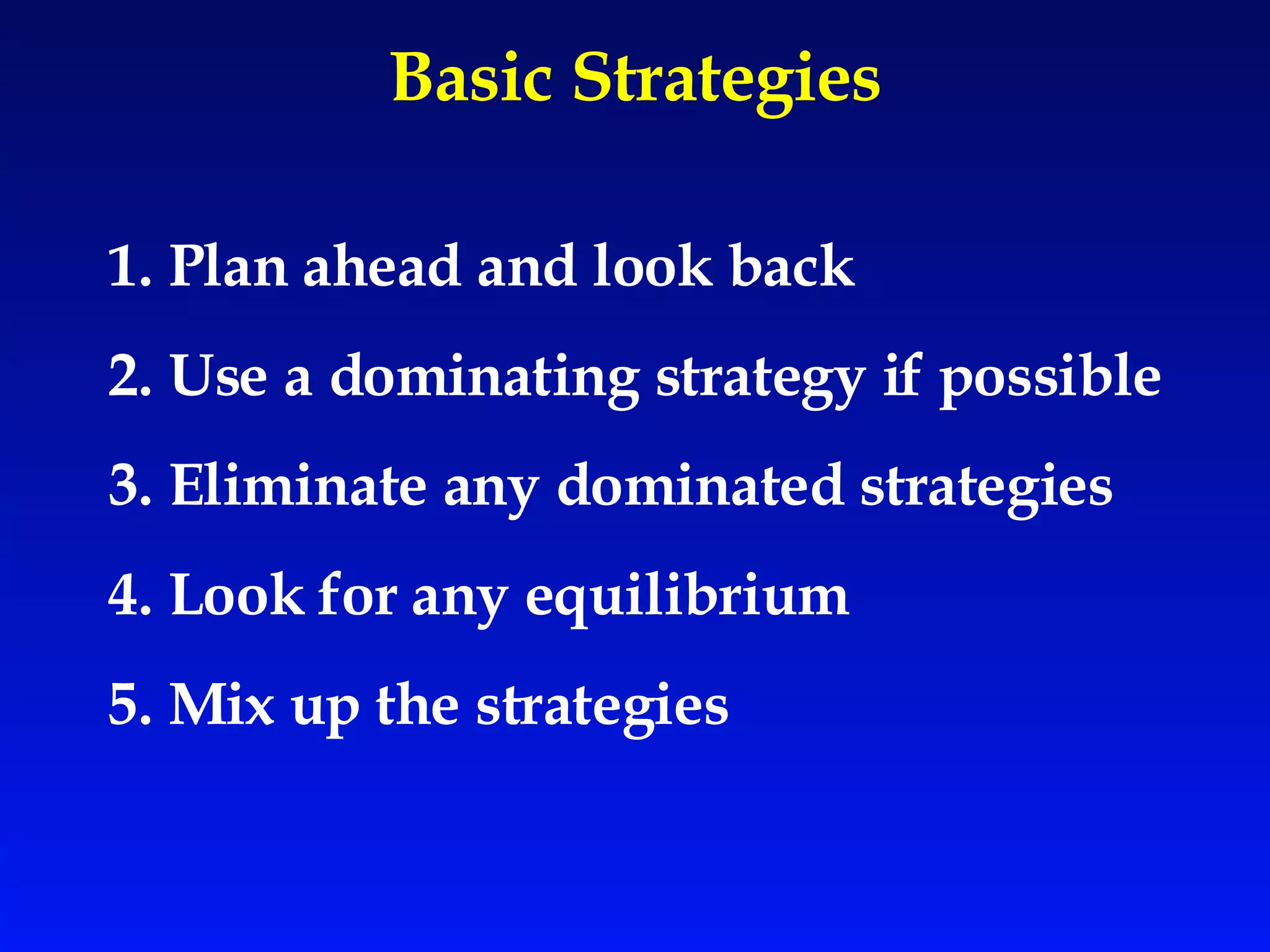 Basic Strategies 1. Plan ahead and look back  2. Use a dominating strategy if possible 3. Eliminate any dominated strategies 4. Look for any equilibrium 5. Mix up the strategies 