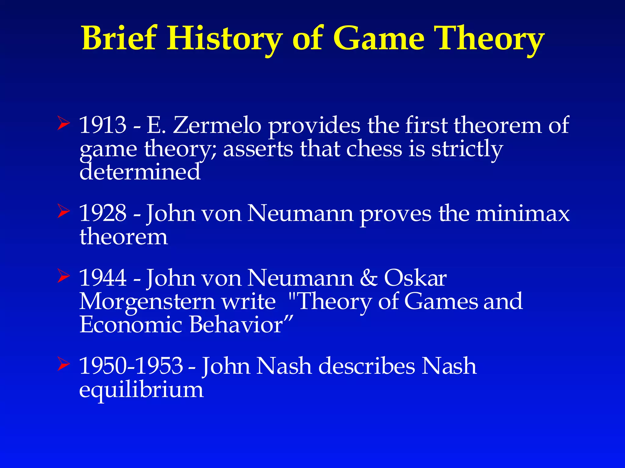 Brief History of Game Theory 1913 - E. Zermelo provides the first theorem of game theory; asserts that chess is strictly determined 1928 - John von Neumann proves the minimax theorem  1944 - John von Neumann & Oskar Morgenstern write  "Theory of Games and Economic Behavior” 1950-1953 - John Nash describes Nash equilibrium 