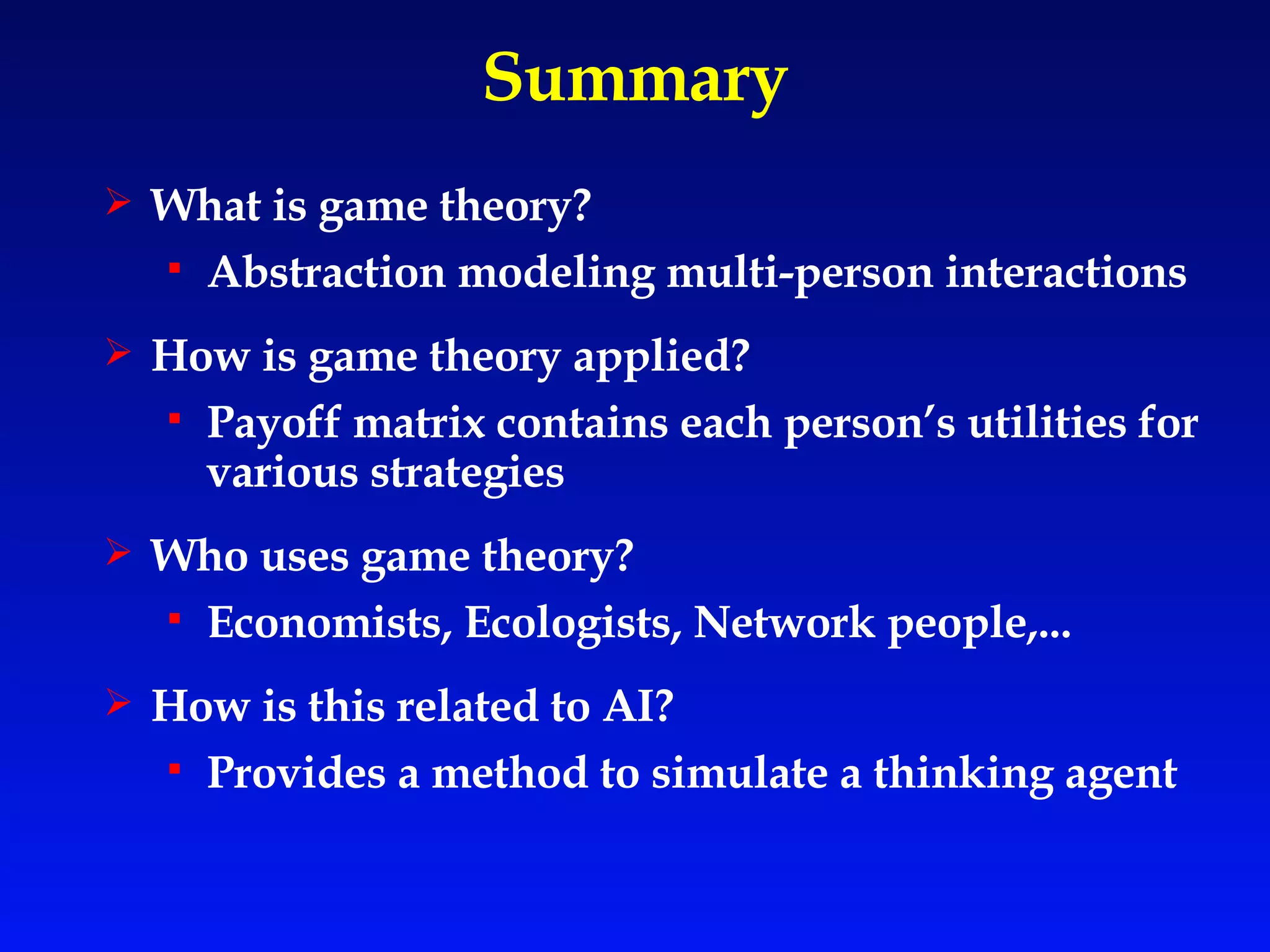 Summary What is game theory? Abstraction modeling multi-person interactions How is game theory applied? Payoff matrix contains each person’s utilities for various strategies  Who uses game theory? Economists, Ecologists, Network people,... How is this related to AI? Provides a method to simulate a thinking   agent 