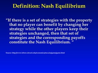 Definition: Nash Equilibrium “ If there is a set of strategies with the property that no player can benefit by changing her strategy while the other players keep their strategies unchanged, then that set of strategies and the corresponding payoffs constitute the Nash Equilibrium. “ Source: http://www.lebow.drexel.edu/economics/mccain/game/game.html 