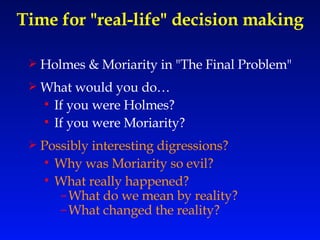 Time for "real-life" decision making Holmes & Moriarity in "The Final Problem" What would you do… If you were Holmes? If you were Moriarity? Possibly interesting digressions? Why was Moriarity so evil? What really happened? What do we mean by reality? What changed the reality? 