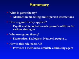 Summary What is game theory? Abstraction modeling multi-person interactions How is game theory applied? Payoff matrix contains each person’s utilities for various strategies  Who uses game theory? Economists, Ecologists, Network people,... How is this related to AI? Provides a method to simulate a thinking   agent 