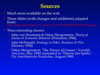 Sources Much more available on the web. These slides (with changes and additions) adapted from:  http://pages.cpsc.ucalgary.ca/~jacob/Courses/Winter2000/CPSC533/Pages/index.html Three interesting classics: John von Neumann & Oskar Morgenstern,  Theory of Games & Economic Behavior  (Princeton, 1944). John McDonald,  Strategy in Poker, Business & War  (Norton, 1950) Oskar Morgenstern, "The Theory of Games,"  Scientific American , May 1949; translated as "Theorie des Spiels,"  Die Amerikanische Rundschau , August 1949. 