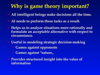 Why is game theory important? All intelligent beings make decisions all the time. AI needs to perform these tasks as a result. Helps us to analyze situations more rationally and formulate an acceptable alternative with respect to circumstance. Useful in modeling strategic decision-making Games against opponents Games against "nature„ Provides structured insight into the value of information 