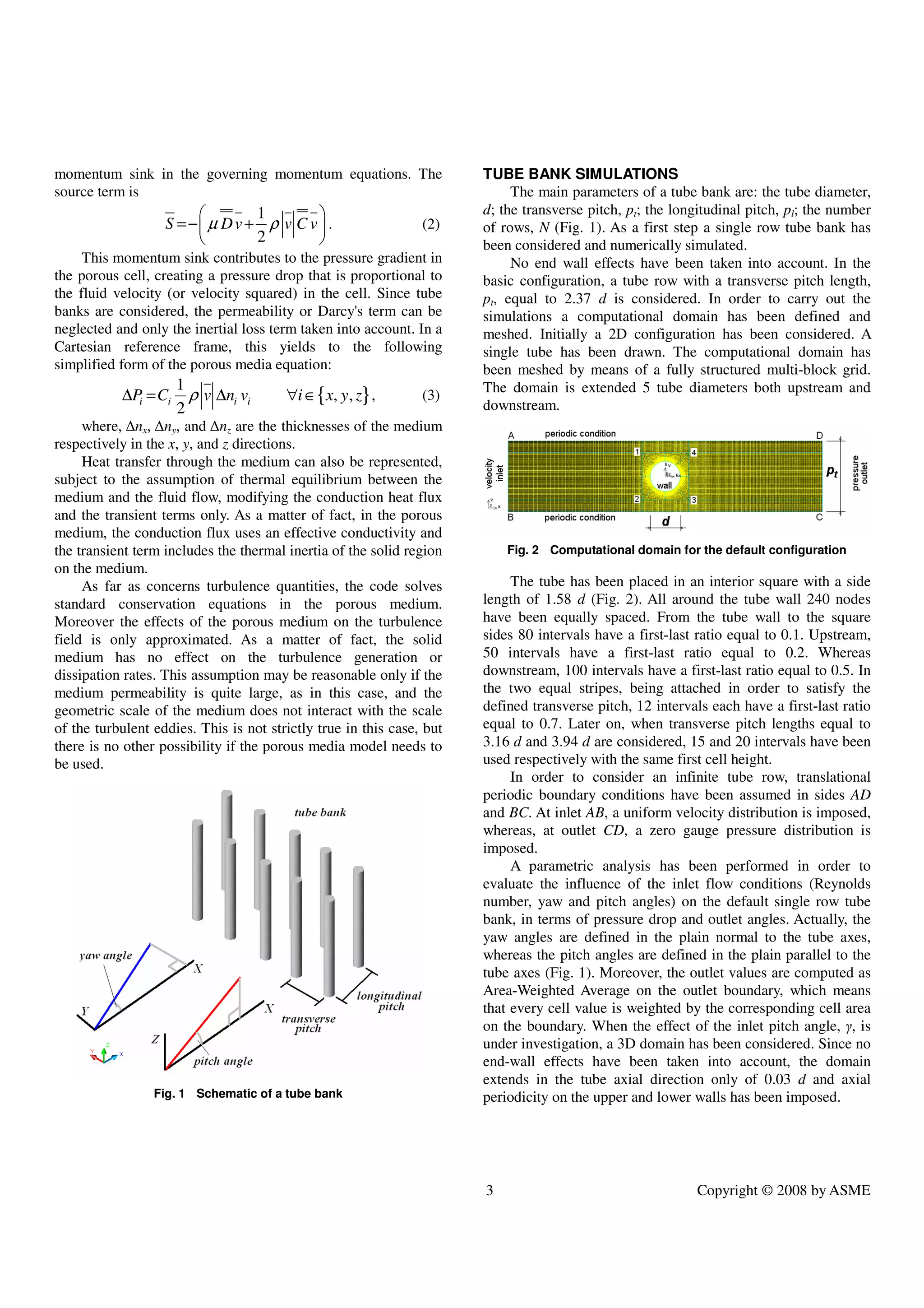 3 Copyright © 2008 by ASME
momentum sink in the governing momentum equations. The
source term is
1
2
S Dv v C v
µ ρ
 
=− +
 
 
. (2)
This momentum sink contributes to the pressure gradient in
the porous cell, creating a pressure drop that is proportional to
the fluid velocity (or velocity squared) in the cell. Since tube
banks are considered, the permeability or Darcy's term can be
neglected and only the inertial loss term taken into account. In a
Cartesian reference frame, this yields to the following
simplified form of the porous media equation:
{ }
1
, ,
2
i i i i
P C v n v i x y z
ρ
∆ = ∆ ∀ ∈ , (3)
where, ∆nx, ∆ny, and ∆nz are the thicknesses of the medium
respectively in the x, y, and z directions.
Heat transfer through the medium can also be represented,
subject to the assumption of thermal equilibrium between the
medium and the fluid flow, modifying the conduction heat flux
and the transient terms only. As a matter of fact, in the porous
medium, the conduction flux uses an effective conductivity and
the transient term includes the thermal inertia of the solid region
on the medium.
As far as concerns turbulence quantities, the code solves
standard conservation equations in the porous medium.
Moreover the effects of the porous medium on the turbulence
field is only approximated. As a matter of fact, the solid
medium has no effect on the turbulence generation or
dissipation rates. This assumption may be reasonable only if the
medium permeability is quite large, as in this case, and the
geometric scale of the medium does not interact with the scale
of the turbulent eddies. This is not strictly true in this case, but
there is no other possibility if the porous media model needs to
be used.
Fig. 1 Schematic of a tube bank
TUBE BANK SIMULATIONS
The main parameters of a tube bank are: the tube diameter,
d; the transverse pitch, pt; the longitudinal pitch, pl; the number
of rows, N (Fig. 1). As a first step a single row tube bank has
been considered and numerically simulated.
No end wall effects have been taken into account. In the
basic configuration, a tube row with a transverse pitch length,
pt, equal to 2.37 d is considered. In order to carry out the
simulations a computational domain has been defined and
meshed. Initially a 2D configuration has been considered. A
single tube has been drawn. The computational domain has
been meshed by means of a fully structured multi-block grid.
The domain is extended 5 tube diameters both upstream and
downstream.
Fig. 2 Computational domain for the default configuration
The tube has been placed in an interior square with a side
length of 1.58 d (Fig. 2). All around the tube wall 240 nodes
have been equally spaced. From the tube wall to the square
sides 80 intervals have a first-last ratio equal to 0.1. Upstream,
50 intervals have a first-last ratio equal to 0.2. Whereas
downstream, 100 intervals have a first-last ratio equal to 0.5. In
the two equal stripes, being attached in order to satisfy the
defined transverse pitch, 12 intervals each have a first-last ratio
equal to 0.7. Later on, when transverse pitch lengths equal to
3.16 d and 3.94 d are considered, 15 and 20 intervals have been
used respectively with the same first cell height.
In order to consider an infinite tube row, translational
periodic boundary conditions have been assumed in sides AD
and BC. At inlet AB, a uniform velocity distribution is imposed,
whereas, at outlet CD, a zero gauge pressure distribution is
imposed.
A parametric analysis has been performed in order to
evaluate the influence of the inlet flow conditions (Reynolds
number, yaw and pitch angles) on the default single row tube
bank, in terms of pressure drop and outlet angles. Actually, the
yaw angles are defined in the plain normal to the tube axes,
whereas the pitch angles are defined in the plain parallel to the
tube axes (Fig. 1). Moreover, the outlet values are computed as
Area-Weighted Average on the outlet boundary, which means
that every cell value is weighted by the corresponding cell area
on the boundary. When the effect of the inlet pitch angle, γ, is
under investigation, a 3D domain has been considered. Since no
end-wall effects have been taken into account, the domain
extends in the tube axial direction only of 0.03 d and axial
periodicity on the upper and lower walls has been imposed.
 