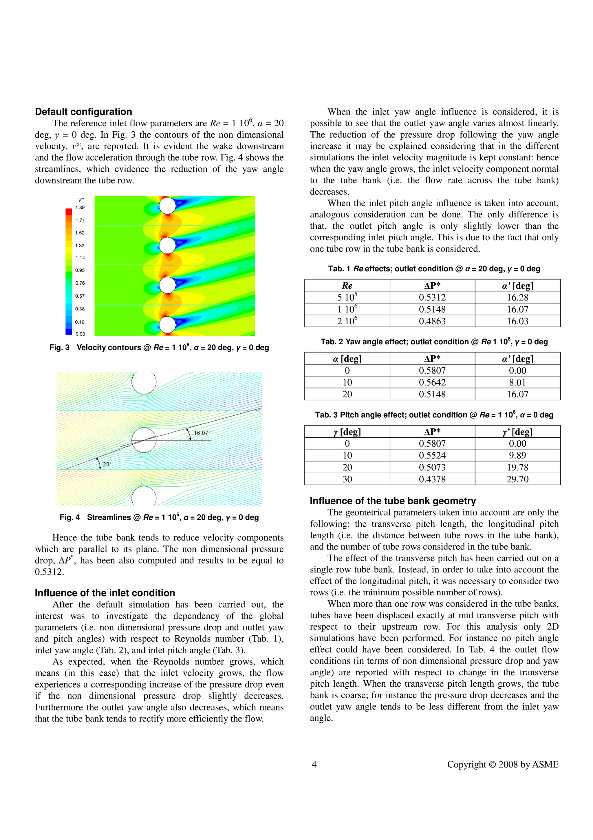 4 Copyright © 2008 by ASME
Default configuration
The reference inlet flow parameters are Re = 1 106
, α = 20
deg, γ = 0 deg. In Fig. 3 the contours of the non dimensional
velocity, v*, are reported. It is evident the wake downstream
and the flow acceleration through the tube row. Fig. 4 shows the
streamlines, which evidence the reduction of the yaw angle
downstream the tube row.
Fig. 3 Velocity contours @ Re = 1 106
, α = 20 deg, γ = 0 deg
Fig. 4 Streamlines @ Re = 1 106
, α = 20 deg, γ = 0 deg
Hence the tube bank tends to reduce velocity components
which are parallel to its plane. The non dimensional pressure
drop, ∆P*
, has been also computed and results to be equal to
0.5312.
Influence of the inlet condition
After the default simulation has been carried out, the
interest was to investigate the dependency of the global
parameters (i.e. non dimensional pressure drop and outlet yaw
and pitch angles) with respect to Reynolds number (Tab. 1),
inlet yaw angle (Tab. 2), and inlet pitch angle (Tab. 3).
As expected, when the Reynolds number grows, which
means (in this case) that the inlet velocity grows, the flow
experiences a corresponding increase of the pressure drop even
if the non dimensional pressure drop slightly decreases.
Furthermore the outlet yaw angle also decreases, which means
that the tube bank tends to rectify more efficiently the flow.
When the inlet yaw angle influence is considered, it is
possible to see that the outlet yaw angle varies almost linearly.
The reduction of the pressure drop following the yaw angle
increase it may be explained considering that in the different
simulations the inlet velocity magnitude is kept constant: hence
when the yaw angle grows, the inlet velocity component normal
to the tube bank (i.e. the flow rate across the tube bank)
decreases.
When the inlet pitch angle influence is taken into account,
analogous consideration can be done. The only difference is
that, the outlet pitch angle is only slightly lower than the
corresponding inlet pitch angle. This is due to the fact that only
one tube row in the tube bank is considered.
Tab. 1 Re effects; outlet condition @ α = 20 deg, γ = 0 deg
Re ∆P* α’ [deg]
5 105
0.5312 16.28
1 106
0.5148 16.07
2 106
0.4863 16.03
Tab. 2 Yaw angle effect; outlet condition @ Re 1 106
, γ = 0 deg
α [deg] ∆P* α’ [deg]
0 0.5807 0.00
10 0.5642 8.01
20 0.5148 16.07
Tab. 3 Pitch angle effect; outlet condition @ Re = 1 106
, α = 0 deg
γ [deg] ∆P* γ’ [deg]
0 0.5807 0.00
10 0.5524 9.89
20 0.5073 19.78
30 0.4378 29.70
Influence of the tube bank geometry
The geometrical parameters taken into account are only the
following: the transverse pitch length, the longitudinal pitch
length (i.e. the distance between tube rows in the tube bank),
and the number of tube rows considered in the tube bank.
The effect of the transverse pitch has been carried out on a
single row tube bank. Instead, in order to take into account the
effect of the longitudinal pitch, it was necessary to consider two
rows (i.e. the minimum possible number of rows).
When more than one row was considered in the tube banks,
tubes have been displaced exactly at mid transverse pitch with
respect to their upstream row. For this analysis only 2D
simulations have been performed. For instance no pitch angle
effect could have been considered. In Tab. 4 the outlet flow
conditions (in terms of non dimensional pressure drop and yaw
angle) are reported with respect to change in the transverse
pitch length. When the transverse pitch length grows, the tube
bank is coarse; for instance the pressure drop decreases and the
outlet yaw angle tends to be less different from the inlet yaw
angle.
 