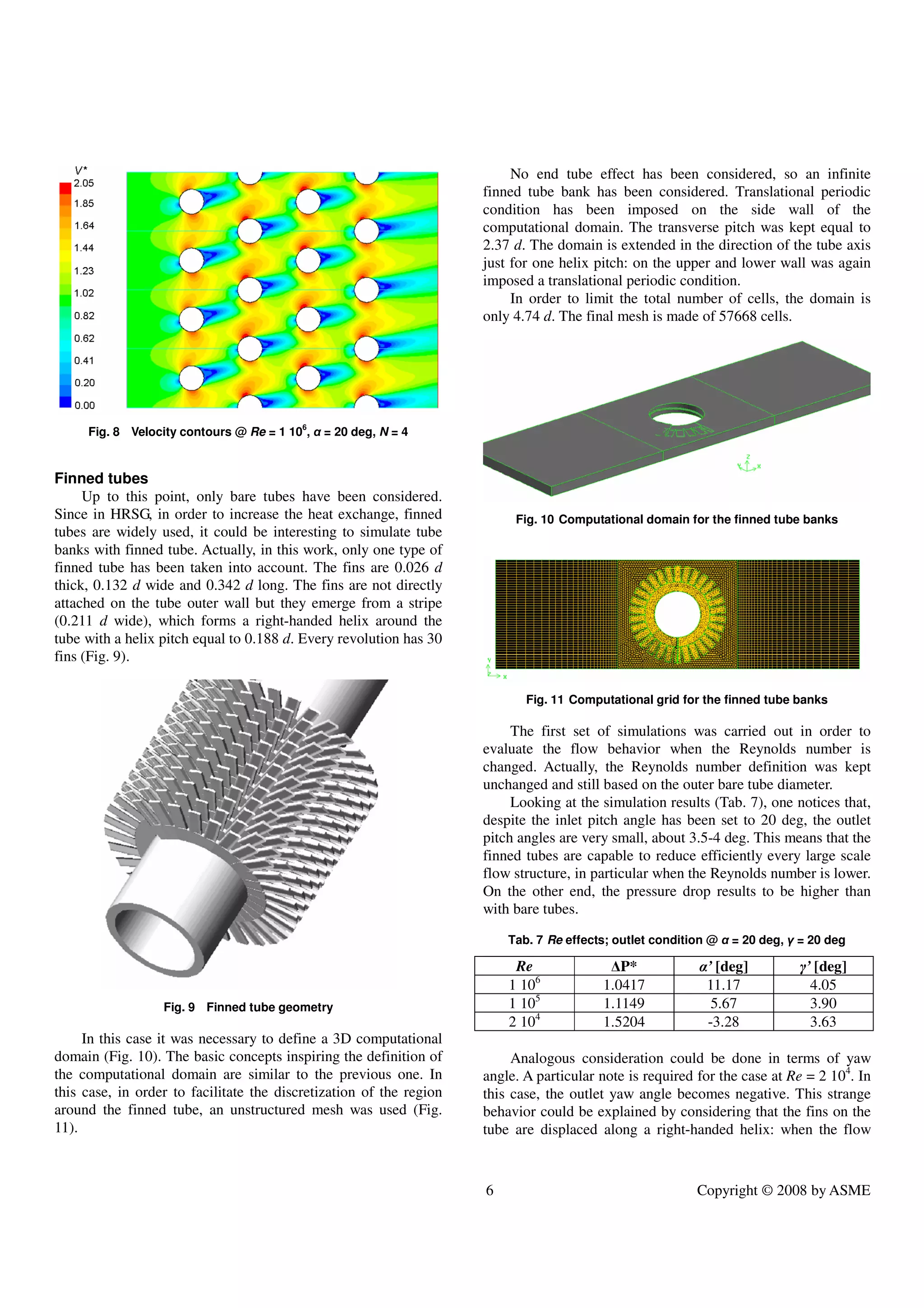 6 Copyright © 2008 by ASME
Fig. 8 Velocity contours @ Re = 1 106
, α = 20 deg, N = 4
Finned tubes
Up to this point, only bare tubes have been considered.
Since in HRSG, in order to increase the heat exchange, finned
tubes are widely used, it could be interesting to simulate tube
banks with finned tube. Actually, in this work, only one type of
finned tube has been taken into account. The fins are 0.026 d
thick, 0.132 d wide and 0.342 d long. The fins are not directly
attached on the tube outer wall but they emerge from a stripe
(0.211 d wide), which forms a right-handed helix around the
tube with a helix pitch equal to 0.188 d. Every revolution has 30
fins (Fig. 9).
Fig. 9 Finned tube geometry
In this case it was necessary to define a 3D computational
domain (Fig. 10). The basic concepts inspiring the definition of
the computational domain are similar to the previous one. In
this case, in order to facilitate the discretization of the region
around the finned tube, an unstructured mesh was used (Fig.
11).
No end tube effect has been considered, so an infinite
finned tube bank has been considered. Translational periodic
condition has been imposed on the side wall of the
computational domain. The transverse pitch was kept equal to
2.37 d. The domain is extended in the direction of the tube axis
just for one helix pitch: on the upper and lower wall was again
imposed a translational periodic condition.
In order to limit the total number of cells, the domain is
only 4.74 d. The final mesh is made of 57668 cells.
Fig. 10 Computational domain for the finned tube banks
Fig. 11 Computational grid for the finned tube banks
The first set of simulations was carried out in order to
evaluate the flow behavior when the Reynolds number is
changed. Actually, the Reynolds number definition was kept
unchanged and still based on the outer bare tube diameter.
Looking at the simulation results (Tab. 7), one notices that,
despite the inlet pitch angle has been set to 20 deg, the outlet
pitch angles are very small, about 3.5-4 deg. This means that the
finned tubes are capable to reduce efficiently every large scale
flow structure, in particular when the Reynolds number is lower.
On the other end, the pressure drop results to be higher than
with bare tubes.
Tab. 7 Re effects; outlet condition @ α = 20 deg, γ = 20 deg
Re ∆P* α’ [deg] γ’ [deg]
1 106
1.0417 11.17 4.05
1 105
1.1149 5.67 3.90
2 104
1.5204 -3.28 3.63
Analogous consideration could be done in terms of yaw
angle. A particular note is required for the case at Re = 2 104
. In
this case, the outlet yaw angle becomes negative. This strange
behavior could be explained by considering that the fins on the
tube are displaced along a right-handed helix: when the flow
 