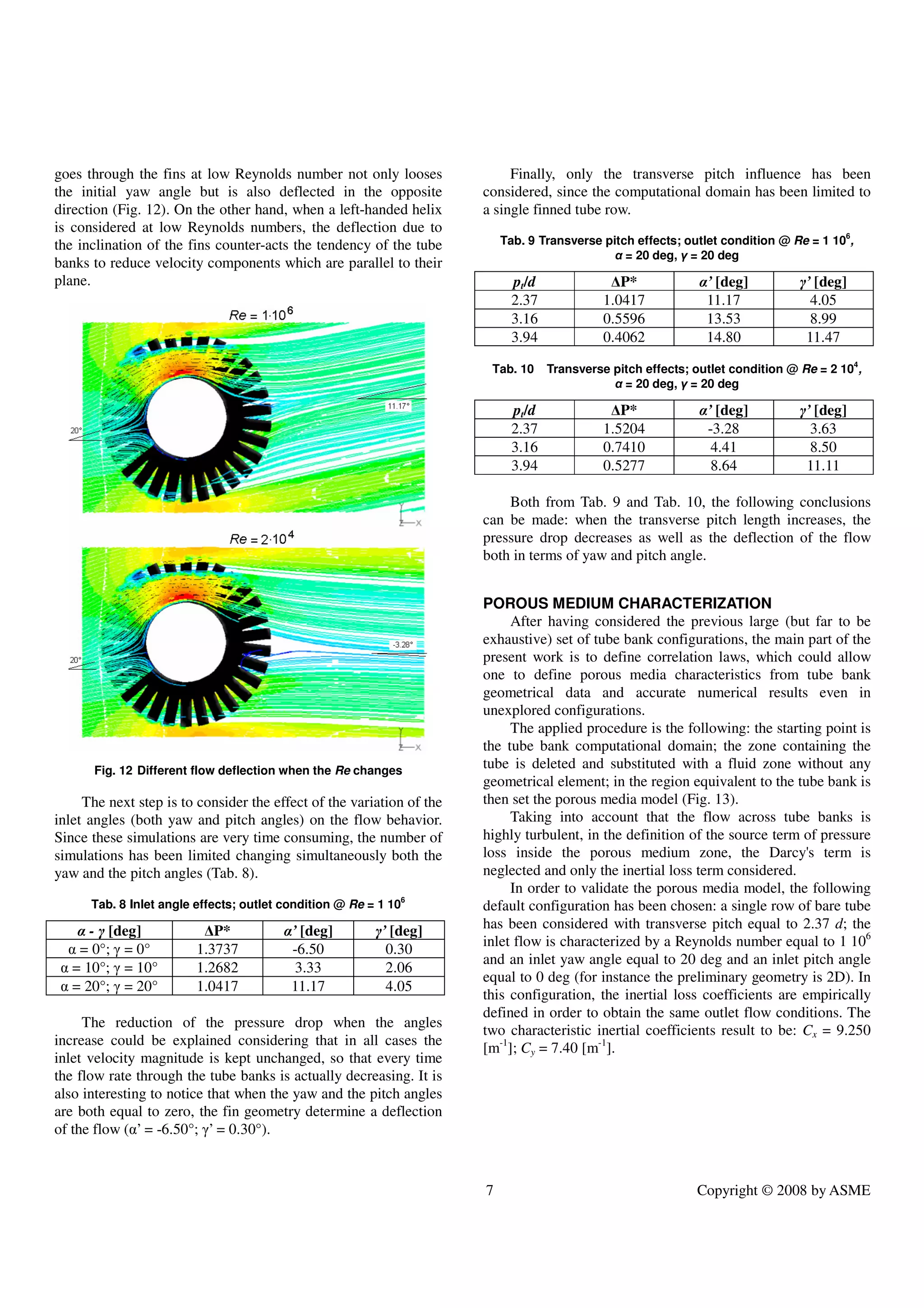 7 Copyright © 2008 by ASME
goes through the fins at low Reynolds number not only looses
the initial yaw angle but is also deflected in the opposite
direction (Fig. 12). On the other hand, when a left-handed helix
is considered at low Reynolds numbers, the deflection due to
the inclination of the fins counter-acts the tendency of the tube
banks to reduce velocity components which are parallel to their
plane.
Fig. 12 Different flow deflection when the Re changes
The next step is to consider the effect of the variation of the
inlet angles (both yaw and pitch angles) on the flow behavior.
Since these simulations are very time consuming, the number of
simulations has been limited changing simultaneously both the
yaw and the pitch angles (Tab. 8).
Tab. 8 Inlet angle effects; outlet condition @ Re = 1 106
α - γ [deg] ∆P* α’ [deg] γ’ [deg]
α = 0°; γ = 0° 1.3737 -6.50 0.30
α = 10°; γ = 10° 1.2682 3.33 2.06
α = 20°; γ = 20° 1.0417 11.17 4.05
The reduction of the pressure drop when the angles
increase could be explained considering that in all cases the
inlet velocity magnitude is kept unchanged, so that every time
the flow rate through the tube banks is actually decreasing. It is
also interesting to notice that when the yaw and the pitch angles
are both equal to zero, the fin geometry determine a deflection
of the flow (α’ = -6.50°; γ’ = 0.30°).
Finally, only the transverse pitch influence has been
considered, since the computational domain has been limited to
a single finned tube row.
Tab. 9 Transverse pitch effects; outlet condition @ Re = 1 106
,
α = 20 deg, γ = 20 deg
pt/d ∆P* α’ [deg] γ’ [deg]
2.37 1.0417 11.17 4.05
3.16 0.5596 13.53 8.99
3.94 0.4062 14.80 11.47
Tab. 10 Transverse pitch effects; outlet condition @ Re = 2 104
,
α = 20 deg, γ = 20 deg
pt/d ∆P* α’ [deg] γ’ [deg]
2.37 1.5204 -3.28 3.63
3.16 0.7410 4.41 8.50
3.94 0.5277 8.64 11.11
Both from Tab. 9 and Tab. 10, the following conclusions
can be made: when the transverse pitch length increases, the
pressure drop decreases as well as the deflection of the flow
both in terms of yaw and pitch angle.
POROUS MEDIUM CHARACTERIZATION
After having considered the previous large (but far to be
exhaustive) set of tube bank configurations, the main part of the
present work is to define correlation laws, which could allow
one to define porous media characteristics from tube bank
geometrical data and accurate numerical results even in
unexplored configurations.
The applied procedure is the following: the starting point is
the tube bank computational domain; the zone containing the
tube is deleted and substituted with a fluid zone without any
geometrical element; in the region equivalent to the tube bank is
then set the porous media model (Fig. 13).
Taking into account that the flow across tube banks is
highly turbulent, in the definition of the source term of pressure
loss inside the porous medium zone, the Darcy's term is
neglected and only the inertial loss term considered.
In order to validate the porous media model, the following
default configuration has been chosen: a single row of bare tube
has been considered with transverse pitch equal to 2.37 d; the
inlet flow is characterized by a Reynolds number equal to 1 106
and an inlet yaw angle equal to 20 deg and an inlet pitch angle
equal to 0 deg (for instance the preliminary geometry is 2D). In
this configuration, the inertial loss coefficients are empirically
defined in order to obtain the same outlet flow conditions. The
two characteristic inertial coefficients result to be: Cx = 9.250
[m-1
]; Cy = 7.40 [m-1
].
 