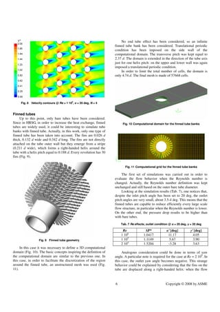 6 Copyright © 2008 by ASME
Fig. 8 Velocity contours @ Re = 1 106
, α = 20 deg, N = 4
Finned tubes
Up to this point, only bare tubes have been considered.
Since in HRSG, in order to increase the heat exchange, finned
tubes are widely used, it could be interesting to simulate tube
banks with finned tube. Actually, in this work, only one type of
finned tube has been taken into account. The fins are 0.026 d
thick, 0.132 d wide and 0.342 d long. The fins are not directly
attached on the tube outer wall but they emerge from a stripe
(0.211 d wide), which forms a right-handed helix around the
tube with a helix pitch equal to 0.188 d. Every revolution has 30
fins (Fig. 9).
Fig. 9 Finned tube geometry
In this case it was necessary to define a 3D computational
domain (Fig. 10). The basic concepts inspiring the definition of
the computational domain are similar to the previous one. In
this case, in order to facilitate the discretization of the region
around the finned tube, an unstructured mesh was used (Fig.
11).
No end tube effect has been considered, so an infinite
finned tube bank has been considered. Translational periodic
condition has been imposed on the side wall of the
computational domain. The transverse pitch was kept equal to
2.37 d. The domain is extended in the direction of the tube axis
just for one helix pitch: on the upper and lower wall was again
imposed a translational periodic condition.
In order to limit the total number of cells, the domain is
only 4.74 d. The final mesh is made of 57668 cells.
Fig. 10 Computational domain for the finned tube banks
Fig. 11 Computational grid for the finned tube banks
The first set of simulations was carried out in order to
evaluate the flow behavior when the Reynolds number is
changed. Actually, the Reynolds number definition was kept
unchanged and still based on the outer bare tube diameter.
Looking at the simulation results (Tab. 7), one notices that,
despite the inlet pitch angle has been set to 20 deg, the outlet
pitch angles are very small, about 3.5-4 deg. This means that the
finned tubes are capable to reduce efficiently every large scale
flow structure, in particular when the Reynolds number is lower.
On the other end, the pressure drop results to be higher than
with bare tubes.
Tab. 7 Re effects; outlet condition @ α = 20 deg, γ = 20 deg
Re ∆P* α’ [deg] γ’ [deg]
1 106
1.0417 11.17 4.05
1 105
1.1149 5.67 3.90
2 104
1.5204 -3.28 3.63
Analogous consideration could be done in terms of yaw
angle. A particular note is required for the case at Re = 2 104
. In
this case, the outlet yaw angle becomes negative. This strange
behavior could be explained by considering that the fins on the
tube are displaced along a right-handed helix: when the flow
 