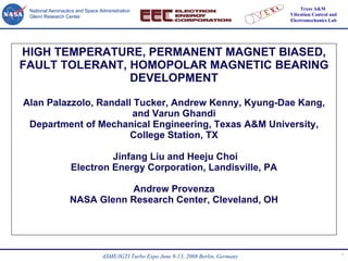 HIGH TEMPERATURE, PERMANENT MAGNET BIASED, FAULT TOLERANT, HOMOPOLAR MAGNETIC BEARING DEVELOPMENT Alan Palazzolo, Randall Tucker, Andrew Kenny, Kyung-Dae Kang, and Varun Ghandi Department of Mechanical Engineering, Texas A&M University, College Station, TX  Jinfang Liu and Heeju Choi Electron Energy Corporation, Landisville, PA Andrew Provenza NASA Glenn Research Center, Cleveland, OH 