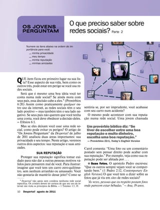 OS JOVENS
                                                   O que preciso saber sobre
     PERGUNTAM                                     redes sociais? Parte 2
         Numere os itens abaixo na ordem de im-
               ˆ              ˆ
         portancia para voce.
           


 minha privacidade
           


 meu tempo
                                ˜
           


 minha reputacao
                            ¸
           


 minhas amizades




QUE item ficou emde sua vida, bemnaˆ sua lis-
 ta? Esse aspecto
      ˆ
                  primeiro lugar
                                  como os
outros tres, pode estar em perigo se voce usa re-
des sociais.
        ´     ´                                ˆ
   Sera que e mesmo uma boa ideia voce ter
conta numa rede social? Se ainda mora´ com
                      ˜
seus pais, essa decisao cabe a eles.1 (Proverbios
6:20) Assim como praticamente qualquer ou-                                                             ˆ
                                         ˆ                        sentiria se, por ser imprudente, voce acabasse
tro uso da internet, as redes sociais tem o seu
                           ´    ˆ                                 com seu carro num acidente?
lado positivo — mas tambem tem o seu lado ne-
                        ˜                    ˆ
gativo. Se seus pais nao querem que voce tenha
                 ˆ                         ˜                         ˜ O mesmo pode acontecer com sua reputa-
uma conta, voce deve obedecer a decisao deles.                    cao numa rede social. Uma jovem chamada
                                                                   ¸
      ´
— Efesios 6:1.
                             ˆ
   Mas se eles deixam voce usar uma rede so-
                                                                                ´   ´
                                                                    Um proverbio bıblico diz: “Se
cial, como pode evitar os perigos? O artigo de                      tiver de escolher entre uma boa
“Os Jovens Perguntam” ´ da Despertai! de julho
                                                                              ˜
                                                                    reputacao e muito dinheiro,
                                                                            ¸                   ˜
de 2011 analisou duas areas importantes: sua                        escolha uma boa reputacao.”
                                                                                              ¸
privacidade e seu tempo. Neste artigo, veremos                             ´
                                                                    — Proverbios 22:1, Today’s English Version
                                    ˜
outros dois aspectos: sua reputacao e suas ami-
                                  ¸
zades.                                                                                                          ´
                                                                  Carol comenta: “Uma foto ou um comentario
                                ˜                                 postado sem pensar direito pode acabar com
                   SUA REPUTACAO
                              ¸                                                   ˜
                          ˜                                       sua reputacao.” Por exemplo, veja como sua re-
                                                                              ¸
    Proteger sua reputacao significa tomar cui-
              ˜         ¸                    ´                             ˜
dado para nao dar a outras pessoas motivos va-                    putacao pode ser afetada por . . .
                                                                         ¸
                                ˆ                                                            ´
lidos para pensarem mal de voce. Para ilustrar:                      ˘ Suas fotos. O apostolo Pedro escreveu:
                  ˆ                       ˆ                                                             ˆ
imagine que voce tem um carro zero-quilome-                       “Que os outros sempre vejam voce se compor-
                            ˜                  ˆ                  tando bem.” (1 Pedro 2:12, Contemporary En-
tro, sem nenhum arranhao ou amassado. Voce                                                     ˆ
  ˜                   ˆ                                           glish Version) O que voce tem a dizer sobre as
nao gostaria de mante-lo desse jeito? Como se                                   ´
                  ˜
                                                                  fotos` que ja viu em sites de redes sociais?
   1 Despertai! nao ˜ apoia nem condena nenhuma rede social
      ´                                                              “As vezes, pessoas que eu respeito postam fotos
especıfica. Os cristaos devem ter certeza de que seu uso da in-
         ˜                 ´        ´             ´                                      ˆ
ternet nao viola os princıpios da Bıblia. — 1 Timoteo 1:5, 19.    onde parecem estar bebadas.” — Ana, 19 anos.
10   Despertai! agosto de 2011
 