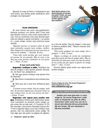 ´                                              ˆ
  Quando se trata de fotos e comentarios que                                   Voce daria carona a um
                                                                                               ´
    ˆ                                                                          desconhecido ˜so porque
voce posta, que limites pode estabelecer para
                      ˜                                                        ele pede? Entao, por que
proteger sua reputacao?
                    ¸                                                          aceitaria como amigo
                                                                                            ´
˝˝˝˝˝˝˝˝˝˝˝˝˝˝˝˝˝˝˝˝˝˝˝˝˝˝˝˝˝˝˝˝˝˝˝˝˝˝˝˝˝˝˝˝˝˝˝˝˝˝˝˝˝                          on-line alguem que
                                                                                 ˜
˝˝˝˝˝˝˝˝˝˝˝˝˝˝˝˝˝˝˝˝˝˝˝˝˝˝˝˝˝˝˝˝˝˝˝˝˝˝˝˝˝˝˝˝˝˝˝˝˝˝˝˝˝
                                                                               nao conhece?
˝˝˝˝˝˝˝˝˝˝˝˝˝˝˝˝˝˝˝˝˝˝˝˝˝˝˝˝˝˝˝˝˝˝˝˝˝˝˝˝˝˝˝˝˝˝˝˝˝˝˝˝˝

                      SUAS AMIZADES
            ˆ                             ˆ
    Se voce tivesse um carro zero-quilometro,
deixaria qualquer um entrar nele? Caso seus
                    ˆ
pais deixem voce ter uma conta numa rede so-
          ˆ                             ˜
cial, voce se confronta com uma decisao pare-
                ˜                  ´
cida em relacao a quem convidara — ou aceita-
              ¸
  ´
ra — como amigo. Assim, seja criterioso nesse
sentido.                                                                                                                                  ˜
                       ´                           eu o tiro de minha ‘lista de amigos’ e nao acei-
    “Algumas pessoas so querem saber de fazer      to futuros pedidos dele.” Outros criaram limi-
mais amizades: quanto mais amigos, melhor.         tes parecidos.
                  ´                                          ˜                                                                                            ´
Elas chegam ate a adicionar pessoas que nem co-       “Nao aceito qualquer um como amigo. Isso e
nhecem de verdade.” — Nayisha, 16 anos.            perigoso.” — Erin, 21 anos.
                                      ˆ
    “Uma rede social permite que voce reencon-        “Alguns ex-colegas de escola me convidaram
                                  `         ´
tre pessoas do seu passado. Mas as vezes e me-     para fazer parte da lista de amigos deles. Mas eu
lhor que essas pessoas continuem no seu passa-     tinha feito de tudo para evitar esse tipo de amiza-
do.” — Ellen, 25 anos.                             de na escola; por que agora ia querer ser amigo
                                  ˆ                deles?” — Alex, 21 anos.
                    O que voce pode fazer
                  ˜                                                                                            ˜
     Sugestao: verifique e edite. Verifique sua       Escreva abaixo quais serao suas regras para
                                                 ´ aceitar amigos.
lista de amigos e faca ajustes quando necessa-
                              ¸
rio. Ao fazer isso, pergunte-se:                   ˝˝˝˝˝˝˝˝˝˝˝˝˝˝˝˝˝˝˝˝˝˝˝˝˝˝˝˝˝˝˝˝˝˝˝˝˝˝˝˝˝˝˝˝˝˝˝˝˝˝˝˝˝
            ´
     1. ‘Ate que ponto conheco essa pessoa fora ˝ ˝ ˝ ˝ ˝ ˝ ˝ ˝ ˝ ˝ ˝ ˝ ˝ ˝ ˝ ˝ ˝ ˝ ˝ ˝ ˝ ˝ ˝ ˝ ˝ ˝ ˝ ˝ ˝ ˝ ˝ ˝ ˝ ˝ ˝ ˝ ˝ ˝ ˝ ˝ ˝ ˝ ˝ ˝ ˝ ˝ ˝ ˝ ˝ ˝ ˝ ˝ ˝
                                      ¸
da internet?’
                                    ´              ˝˝˝˝˝˝˝˝˝˝˝˝˝˝˝˝˝˝˝˝˝˝˝˝˝˝˝˝˝˝˝˝˝˝˝˝˝˝˝˝˝˝˝˝˝˝˝˝˝˝˝˝˝
     2. ‘Que fotos e comentarios ela costuma pos-
tar?’                                                                                 ´
              ´             ´             ˆ
     3. ‘Sera que ela e uma boa influencia para Outros artigos da serie “Os Jovens Perguntam”
                                                       ˜                  ´
                                                   estao disponıveis no site
mim?’                                              www.watchtower.org/ypt
     “Costumo revisar minha ‘lista de amigos’ todo
     ˆ                          ´       ˜
mes. Se encontro alguem que nao gosto muito ou           QUE TAL PERGUNTAR A SEUS PAIS?
   ˜
nao conheco bem, eu tiro essa pessoa da lista.”
                ¸
— Ivana, 17 anos.                                              Analise com seus pais este e o outro
          ˜                                                                          artigo de “Os Jovens Perguntam” publi-
  Sugestao: crie regras para aceitar ami-
gos. Estabeleca limites para determinar quem
              ¸                                                                      cado na Despertai! de julho de 2011.
    ˆ           ´             ´                                                      Conversem sobre como seu uso da in-
voce convidara ou aceitara como amigo, as-                                                      ´
                                    ´                                                ternet esta afetando (1) sua privacidade,
sim como faz na vida real. (1 Corıntios 15:33)                                                                         ˜
Por exemplo, uma jovem chamada Leanne diz:                                           (2) seu tempo, (3) sua reputacao e
                                                                                                                     ¸
                                  ˜                                                  (4) suas amizades.
“Criei a seguinte regra: se eu nao conheco uma
                                         ¸
           ˜                ´
pessoa, nao vou adiciona-la como amigo. Se
                  ˜             ´           ´
vejo algo que nao gosto na pagina de alguem,
12     Despertai! agosto de 2011
 