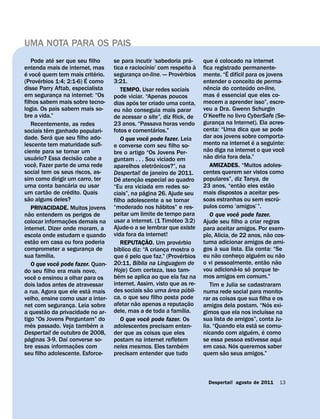 UMA NOTA PARA OS PAIS
                           ´                                                                                                    ´                  ´
       Pode ate ser que seu filho                              se para incutir ‘sabedoria pra-                                        que e colocado na internet
                                                                                            ´                                     `
entenda mais de internet, mas                                  tica e raciocınio’ com respeito a                                      fica registrado permanente-
                                                                                                                                                           ´
 ´             ˆ                                           ´                                                        ´                                            ´
e voce quem tem mais criterio.                     ´           seguranca on-line. — Proverbios
                                                                                  ¸                                                   mente. “E difıcil para os jovens
               ´
(Proverbios 1:4; 2:1-6) E como                                 3:21.                                                                  entender o conceito de perma-
                                                                                                                                           ˆ                             ´
disse Parry Aftab, especialista                                         TEMPO. Usar redes sociais                                     nencia do conteudo on-line,
                                                                                                                                                     ´
em seguranca na internet: “Os¸                                 pode viciar. “Apenas poucos                                            mas e essencial que eles co-
filhos sabem mais sobre tecno-                                                ´                                                       mecem a aprender isso”, escre-
                                                               dias apos ter criado uma conta,
logia. Os pais sabem mais so-                                               ˜                                                         veu a Dra. Gwenn Schurgin
                                                               eu nao conseguia mais parar
bre a vida.”                                                   de acessar o site”, diz Rick, de                                       O’Keeffe no livro CyberSafe (Se-
       Recentemente, as redes                                  23 anos. “Passava horas vendo                                          guranca na Internet). Ela acres-
                                                                                                                                                       ¸
                       ˆ                                                                            ´                                 centa: “Uma dica que se pode
sociais tem ganhado populari-                                  fotos e comentarios.”
                         ´                                                                      ˆ                                     dar aos jovens sobre comporta-
dade. Sera que seu filho ado-                                           O que voce pode fazer. Leia                                                                            ´
lescente tem maturidade sufi-                                  e converse com seu filho so-                                           mento na internet e a seguinte:
                                                                                                                                         ˜                                                             ˆ
ciente para se tornar um                                       bre o artigo “Os Jovens Per-                                           nao diga na internet o que voce
             ´                                   ˜                                                                                       ˜
usuario? Essa decisao cabe a                                   guntam . . . Sou viciado em                                            nao diria fora dela.”
           ˆ                                                                                          ˆ
voce. Fazer parte de uma rede                                  aparelhos eletronicos?”, na                                                   AMIZADES. “Muitos adoles-
social tem os seus riscos, as-                                 Despertai! de janeiro de 2011.                                         centes querem ser vistos como
sim como dirigir um carro, ter                                        ˆ               ˜                                               populares”, diz Tanya, de
                                       ´                       De atencao especial ao quadro
                                                                                ¸                                                                                      ˜                       ˜
uma conta bancaria ou usar                                     “Eu era viciada em redes so-                                           23 anos, “entao eles estao
                     ˜               ´                                                    ´
um cartao de credito. Quais                                    ciais”, na pagina 26. Ajude seu                                        mais dispostos a aceitar pes-
   ˜                                                                                                                                                                                               ´
sao alguns deles?                                              filho adolescente a se tornar                                          soas estranhas ou sem escru-
                                                                                                        ´                             pulos como ‘amigos’ ”.
       PRIVACIDADE. Muitos jovens                              “moderado nos habitos” e res-
     ˜                                                         peitar um limite de tempo para                                                                      ˆ
nao entendem os perigos de                                                                                    ´                              O que voce pode fazer.
                                         ˜                     usar a internet. (1 Timoteo 3:2)
colocar informacoes demais na    ¸                                                                                                    Ajude seu filho a criar regras
internet. Dizer onde moram, a                                  Ajude-o a se lembrar que existe                                        para aceitar amigos. Por exem-
                                                               vida fora da internet!                                                                                                        ˜
escola onde estudam e quando                                                                  ˜                                       plo, Alicia, de 22 anos, nao cos-
         ˜                                                                                                      ´
estao em casa ou fora poderia                                           REPUTACAO. Um proverbio
                                                                                        ¸                                             tuma adicionar amigos de ami-
                                                                  ´                                                                            `
comprometer a seguranca de                             ¸       bıblico diz: “A crianca mostra o           ¸                           gos a sua lista. Ela conta: “Se
                   ´                                                      ´                                       ´                              ˜                                 ´                 ˜
sua famılia.                                                   que e pelo que faz.” (Proverbios                                       eu nao conheco alguem ou nao   ¸
                               ˆ                                                    ´                                                                                                  ˜         ˜
       O que voce pode fazer. Quan-                            20:11, Bıblia na Linguagem de                                          o vi pessoalmente, entao nao
                                                                                                                                                               ´           ´
do seu filho era mais novo,                                    Hoje) Com certeza, isso tam-                                           vou adiciona-lo so porque te-
           ˆ                                                        ´
voce o ensinou a olhar para os                                 bem se aplica ao que ela faz na                                        mos amigos em comum.”
dois lados antes de atravessar                                 internet. Assim, visto que as re-                                             Tim e Julia se cadastraram
                                                     ´                                            ˜         ´               ´
a rua. Agora que ele esta mais                                 des sociais sao uma area publi-                                        numa rede social para monito-
velho, ensine como usar a inter-                               ca, o que seu filho posta pode                                         rar as coisas que sua filha e os
                                                                                ˜                                             ˜                                                            ´
                                                               afetar nao apenas a reputacao
net com seguranca. Leia sobre
                 ˜                         ¸                                                                            ´ ¸           amigos dela postam. “Nos exi-
                                                                                                                                                                                         ´
a questao da privacidade no ar-                                dele, mas a de toda a famılia.                                         gimos que ela nos incluısse na
                                                                                                  ˆ
tigo “Os Jovens Perguntam” do                                           O que voce pode fazer. Os                                     sua lista de amigos”, conta Ju-
       ˆ                                                 ´                                                                                                                       ´
mes passado. Veja tambem a                                     adolescentes precisam enten-                                           lia. “Quando ela esta se comu-
                                                                                                                                                                             ´       ´
Despertai! de outubro de 2008,                                 der que as coisas que eles                                             nicando com alguem, e como
     ´                             ´
paginas 3-9. Daı converse so-                                  postam na internet refletem                                            se essa pessoa estivesse aqui
                                               ˜                                                                      ´                                      ´
bre essas informacoes com                    ¸                 neles mesmos. Eles tambem                                              em casa. Nos queremos saber
                                                                                                                                                         ˜
seu filho adolescente. Esforce-                                precisam entender que tudo                                             quem sao seus amigos.”



                                                                                                                                          Despertai! agosto de 2011                                13
 