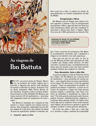 ´
                                                     lhor como era a vida e a cultura no seculo 14,
                                                     principalmente no mundo muculmano da Ida-
                                                                                   ¸
                                                           ´
                                                     de Media.
                                                                                    ˜
                                                                        Peregrinacao a Meca
                                                                                  ¸
                                                                               ˆ
                                                        Ibn Battuta saiu de Tanger para visitar os lo-
                                                                                                       ˜
                                                     cais sagrados e realizar o hajj, ou peregrinacao
                                                                                                   ¸
                                                     muculmana a Meca, algo que deve ser feito por
                                                         ¸                                       ˜
                                                     todo muculmano adulto que tem condicoes fi-
                                                               ¸                               ¸
                                                                   ´
                                                     nanceiras e fısicas para fazer a viagem. Meca
                                                                             ˆ                       ˆ
                                                     fica cerca de 4.800 quilometros ao leste de Tan-

                                                               ˜      ´
                                                      Ilustracao do seculo 13, de al-Wasiti,
                                                             ¸                  ˆ
                                                      mostrando peregrinos islamicos
                                                                           ´
                                                      num hajj na Idade Media
                                                      Scala/White Images/Art Resource, NY




                                                     ger. Como a maioria dos peregrinos, Ibn Battu-
                                                     ta acompanhava caravanas, que o ajudaram a
                                                     chegar ao seu destino com mais seguranca.
                                                                                             ¸
                                                                                     ´
                                                        Visto que seu pai era um cadi, ou juiz lo-
As viagens de                                                                             ˜     ´
                                                     cal, Ibn Battuta recebeu uma educacao de cadi,
                                                                      ˆ                 ¸
                                                     a melhor que Tanger podia oferecer. Ao sabe-
                                                     rem disso, as pessoas que o acompanhavam pe-
Ibn Battuta                                          diram que ele atuasse como juiz para resolver
                                                     qualquer disputa que surgisse no caminho.
                                                                 Para Alexandria, Cairo e Alto Nilo´
                                                           ´ A caravana seguiu a costa do Norte da Africa
                                                     ate o Egito. Ali, Ibn Battuta viu o famoso farol
                                                     de Alexandria — uma maravilha do mundo an-
                                   ˆ                                          ´       ´
    M 1325, um jovem partiu de Tanger, Marro-        tigo —, que naquela epoca ja estava parcialmen-
E    cos, na primeira de muitas viagens que o
levariam a algumas das partes mais distantes
                                                                    ´
                                                     te em ruınas. Ele descreveu o Cairo da seguinte
                                                                                                  ´
                                                     maneira: “Vasto na quantidade de predios, ini-
                            ´                                  ´
do mundo conhecido na epoca, incluindo Chi-
      ´                                              gualavel em beleza e esplendor, o ponto de en-
                  ´             ´      ´         ´
na, India, Indonesia, Mali, Persia, Russia, Sı-      contro de viajantes e o lugar por onde passam
          ˆ                          ´   ´
ria, Tanzania, Turquia e todos os paıses arabes.     pessoas simples e poderosas, cujo fluxo con-
                                                       ´                   ˜    ´               `
Esse homem era Abu Abdallah ibn Battuta, que         tınuo de multidoes e semelhante as ondas do
                              ˆ                                                             ˜
viajou mais de 120 mil quilometros — uma faca- ¸     mar.” Ele tinha grande admiracao pelos barcos,
                                                                                          ¸
             ´
nha inigualavel antes do surgimento do trem a        jardins, bazares, estabelecimentos religiosos e
vapor.                                               costumes dessa grande cidade. No Egito acon-
                ´                                                                       ´
   Ibn Battuta e chamado de o viajante do isla-      teceu algo que se repetiria varias vezes durante
                                           ´         suas viagens: ele procurou e ganhou o apoio de
mismo e o maior viajante dos tempos pre-mo-              ´
                          ˜                  ´       clerigos, eruditos e outras pessoas influentes.
dernos. Suas anotacoes, registradas em sua ulti-
                      ¸                                                                       ´
ma viagem de volta para casa depois de quase                 Do Cairo ele subiu o Nilo ate o Alto Egi-
                        ˜
30 anos de expedicoes, ajudam a entender me-
                    ¸                                to e, durante o trajeto, usufruiu da hospitalida-
14   Despertai! agosto de 2011
 