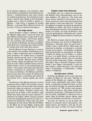 ´
de de homens religiosos e de mosteiros, alem                                   Viagens ainda mais distantes
de faculdades e hospedarias financiadas por do-                                              ´
                                                                          Em Bagda, que era a capital do islamismo,
nativos — estabelecimentos que eram comuns                           Ibn Battuta ficou impressionado com os ba-
                                     ˜                                                 ´
em cidades muculmanas. Sua intencao era atra-
                 ¸                 ¸                                 nhos publicos. Ele observou: “Em todos eles
vessar o deserto para chegar ao mar Vermelho,                        havia muitos banheiros particulares, que ti-
                             ´
navegar para o oeste da Arabia e depois ir a                         nham uma pia no canto com uma torneira para
Medina — onde ficava a mesquita do profeta                            ´                                                ´
       ´       ´                                                     agua quente e outra para agua fria.” Um gene-
Maome — e daı para Meca. Mas ele teve de vol-                                              ´
                                                                     ral amigavel conseguiu um modo de apresentar
                                                                                                           ˜
tar para o Cairo por causa de uma guerra.                            Ibn Battuta ao sultao, Abu Sa’id. O jovem via-
                    Um longo desvio                                  jante saiu daquele encontro com excelentes pre-
                                                                     sentes: um cavalo, um traje cerimonial e uma
                                                                                                             ˜
   Ainda decidido a chegar a Medina e Meca,                          carta de apresentacao solicitando que o gover-
                                                                                                         ¸
                                                 ´               ´                               ´
Ibn Battuta seguiu para o norte ate Gaza, daı
         ´                                                           nador de Bagda lhe desse camelos e outras pro-
para Hebron e depois para o lugar onde se acre-                              ˜
                   ˜                   ´                             visoes.
dita que Abraao, Isaque e Jaco foram sepulta-
                                           ´                   ´        ´ Ibn Battuta navegou depois pelo leste da
dos. No caminho para Jerusalem e o santua-                                                                                             ´
                                                           ´         Africa atracando nos portos de Mogadıscio,
rio do Domo do Rochedo, ele parou em Belem,
                                 ˜                 ˜
onde observou a veneracao que cristaos profes-
                             ¸                                       Mombaca e Zanzibar antes de partir para a
                                                                           ´             ¸                           ´
sos tinham pelo local onde Jesus nasceu.                             Arabia e para o golfo Persico. Mais tarde, ele
       ´                                                             descreveu as pessoas, os costumes e os produ-           ´
   Daı Ibn Battuta foi para Damasco, ao norte,                       tos que viu no trajeto — na Somalia, a hospitali-
onde estudou com eruditos muculmanos de re-
                                         ¸                                                                                           ˆ
                                                                     dade demonstrada aos mercadores; no Iemen,
                                                                                 ´                                         ´
nome e obteve credenciais que o qualificaram                         o habito de mascar noz de betele e o cultivo
como professor. Na cidade havia a mesquita                                                                     ´               ´
     ´                                                               de coco; e no golfo Persico, a tecnica de mer-
Omıada, descrita por ele como a “mais impres-                                                                    ´               ´
                                                                     gulho para apanhar perolas. Daı, ele escolheu       ´
sionante” do mundo. Bazares locais vendiam                           uma rota muito longa para a India — passando
joias, tecidos, artigos de papelaria, livros e pro-                                            ´                   ´
                                   ´                                 pelo Egito, Sıria e Anatolia (Turquia); atraves-
dutos de vidro. Havia tambem bancas onde ta-
     ˜                                                               sando o mar Negro; circundando o norte do
beliaes tinham “cinco ou seis testemunhas pre-                                       ´               ˜
                                                     ´               mar Caspio; e entao indo para o sul onde hoje
                                                                               ˜                       ˜                           ˜
sentes e uma pessoa autorizada pelo cadi para                        estao o Cazaquistao, o Uzbequistao, o Afega-
                     ˆ                                                             ˜               ˜
realizar cerimonias de casamento”. Enquan-                           nistao e o Paquistao.
to estava em Damasco, Ibn Battuta aproveitou                                               ´
                                     ´                                            Da India para a China
para se casar. Sua noiva, porem, foi apenas uma                                 ´
                                                       ´                                                     ´
de muitas esposas e concubinas que saıram de                            Na India, Ibn Battuta serviu como cadi para
           ´                                                                  ˜      ´
sua historia com a mesma rapidez que entra-                          o sultao de Delhi por oito anos. Sabendo da
ram.                                                                        ˜                                    ˜
                                                                     paixao de Ibn Battuta por viagens, o sultao o
   Em Damasco, Ibn Battuta juntou-se a outros                        enviou como embaixador para visitar Togon-
                                                                          ¨
peregrinos rumo a Meca. No caminho, seu gru-                         temur, o imperador mongol da China. Ao che-   ´
po acampou perto de uma fonte onde pessoas                           gar, ele deveria entregar um presente diploma-
                 ´                                                   tico composto de “100 cavalos puro-sangue,
colocavam a agua em cisternas, ou tanques, fei-
                       ´                                             100 escravos brancos, 100 mocas hindus que
                                                                                                     ¸
tas de pele de bufalo. Viajantes usavam essa                                                                   ´
 ´                                                                   cantavam e dancavam, 1.200 pecas de varios ti-
                                                                                       ¸               ¸
agua para dar de beber a seus camelos e para
encher seus odres antes de cruzar o deserto. Fi-                     pos de tecido, candelabros e bacias de ouro e
nalmente, ele chegou a Meca. Essa foi a primei-                      prata, trajes de brocado, gorros, aljavas, espa-
                           ˜                             ´                                      ´
ra das sete peregrinacoes que ele fez para la. A
                         ¸                                           das, luvas bordadas com perolas e 15 eunucos”.
                                                                                                           ´
                                                             ´
maioria dos peregrinos voltava para casa apos                           No porto de Calicute, no sul da India, Ibn
               ˜                               ˜
a realizacao de seus rituais. Mas nao Ibn Battu-
             ¸                                                       Battuta viu grandes navios mercadores, cha-
                                             ´
ta. De Meca ele foi para Bagda “apenas pela                          mados juncos, que faziam a rota que ele pre-
                               ´
aventura”, comenta o biografo Ross E. Dunn.                          tendia usar para a China. Os navios tinham
                                                                                               Despertai! agosto de 2011            15
 