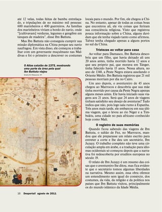 ´                                                                                       `
ate 12 velas, todas feitas de bambu entrelaca-
                ˜           ´                ¸    locais para o mundo. Por fim, ele chegou a Chi-
do, e tripulacoes de no maximo mil pessoas:
              ¸                                   na. No entanto, apesar de todas as coisas boas
                                           ´
600 marinheiros e 400 guerreiros. As famılias     que encontrou ali, ele viu coisas que feriram
                                                              ˆ
dos marinheiros viviam a bordo do navio, onde     sua consciencia religiosa. Visto que registrou
“[cultivavam] verduras, legumes e gengibre em                      ˜
                                                  pouca informacao sobre a China, alguns duvi-
                                                                 ¸
tanques de madeira”, disse Ibn Battuta.           dam que ele tenha viajado tanto como afirmou.
                       ˜                          Talvez tenha chegado apenas a alguns portos
     Mas Ibn Battuta nao conseguiu cumprir sua
      ˜           ´                               no sul da China.
missao diplomatica na China porque seu navio
naufragou. Em vista disso, ele comecou a traba-
                                    ¸                     Tristezas ao voltar para casa
lhar com um governante muculmano nas Mal-
                              ¸
divas e foi o primeiro a descrever os costumes       Ao voltar para Damasco, Ibn Battuta desco-
                                                  briu que um filho, que havia deixado ali uns
                                                  20 anos antes, tinha morrido havia 12 anos e
                   ˜                                           ´                            ˆ
     O Atlas catalao de 1375, mostrando           que seu proprio pai, que morava em Tanger,
                     ´
     uma parte da area pela qual                  tinha falecido havia 15 anos. Nessa altura, no
     Ibn Battuta viajou                           ano de 1348, a Peste Negra estava assolando o
                                                             ´
     Snark/Art Resource, NY
                                                  Oriente Medio. Ibn Battuta registrou que 21 mil
                                                  pessoas morriam por dia no Cairo.
                                                     Um ano depois, o aventureiro de 45 anos
                                                                                                 ˜
                                                  chegou ao Marrocos e descobriu que sua mae
                                                  tinha morrido por causa da Peste Negra apenas
                                                  alguns meses antes. Ele havia iniciado suas via-
                                                                         ´
                                                  gens aos 21 anos. Sera que 24 anos de viagens
                                                  tinham satisfeito seu desejo de aventuras? Tudo
                                                                 ˜                     `
                                                  indica que nao, pois logo saiu rumo a Espanha.
                                                     ˆ                                         ´
                                                  Tres anos mais tarde, ele embarcou em sua ulti-
                                                                                     ´
                                                  ma viagem, que o levou ao rio Nıger e a Tim-
                                                                            ´
                                                  buktu, uma cidade no paıs africano conhecido
                                                  hoje como Mali.
                                                                                ´
                                                          O registro de suas memorias
                                                      Quando ficou sabendo das viagens de Ibn
                                                                   ˜
                                                  Battuta, o sultao de Fez, no Marrocos, man-
                                                  dou que ele preparasse um relato escrito para
                                                                                             ´
                                                  entreter a corte e lhe deu um secretario, Ibn
                                                                                   ˜
                                                  Juzayy. O trabalho completo nao teve uma cir-
                                                          ˜                ´             ˜
                                                  culacao ampla em arabe, e a traducao para idio-
                                                        ¸                            ¸
                                                                         ´
                                                  mas ocidentais so comecou depois que a narra-
                                                                             ¸
                                                  tiva foi redescoberta por eruditos europeus no
                                                    ´
                                                  seculo 19.
                                                                               ´
                                                      O relato de Ibn Juzayy e um resumo das coi-
                                                  sas que o aventureiro lhe ditou, mas fica eviden-
                                                                     ´
                                                  te que o secretario tomou algumas liberdades
                                                  na narrativa. Mesmo assim, essa obra oferece
                                                                                           ´
                                                  um entendimento sem igual do comercio, dos
                                                                                 ˜             ´
                                                  costumes, da vida, da religiao e da polıtica nos
                                                      ´
                                                  paıses que Ibn Battuta visitou, principalmente
                                                                       ˆ               ´
                                                  os do mundo islamico da Idade Media.
16   Despertai! agosto de 2011
 