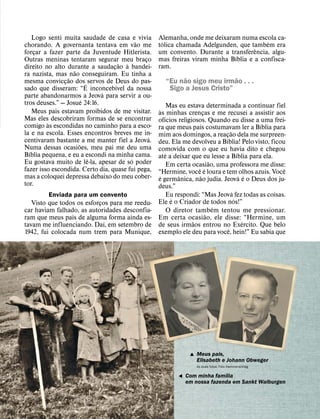 Logo senti muita saudade de casa e vivia        Alemanha, onde me deixaram numa escola ca-
                                            ˜        ´                                   ´
chorando. A governanta tentava em vao me            tolica chamada Adelgunden, que tambem era
                                                                                     ˆ
forcar a fazer parte da Juventude Hitlerista.
     ¸                                              um convento. Durante a transferencia, algu-
                                                                              ´
Outras meninas tentaram segurar meu braco     ¸     mas freiras viram minha Bıblia e a confisca-
                                      ˜ `           ram.
direito no alto durante a saudacao a bandei-
                                  ¸
                   ˜
ra nazista, mas nao conseguiram. Eu tinha a                 ˜               ˜
                 ˜
mesma conviccao dos ´ servos de Deus do pas-
               ¸                    ´
                                                      “Eu nao sigo meu irmao . . .
sado que disseram: “E inconcebıvel da nossa
                             ´
                                                       Sigo a Jesus Cristo”
parte abandonarmos a Jeova para servir a ou-
                       ´
tros deuses.” — Josue 24:16.                               Mas eu estava determinada a continuar fiel
    Meus pais estavam proibidos de me visitar.       `
                                                    as minhas crencas e me recusei a assistir aos
                                                                          ¸
Mas eles descobriram formas de se encontrar            ´
         `                                          ofıcios religiosos. Quando eu disse a uma frei-
comigo as escondidas no caminho para a esco-                                                       ´
                                                    ra que meus pais costumavam ler a Bıblia para
la e na escola. Esses encontros breves me in-                                          ˜
                                                    mim aos domingos, a reacao dela me surpreen-
centivaram bastante a me manter fiel a Jeova.
                                                ´                                 ´¸
                     ˜                              deu. Ela me devolveu a Bıblia! Pelo visto, ficou
Numa dessas ocasioes, meu pai me deu uma            comovida com o que eu havia dito e chegou
  ´                                                      ´                                   ´
Bıblia pequena, e eu a escondi na minha cama.       ate a deixar que eu lesse a Bıblia para ela.
                         ˆ                ´                                   ˜
Eu gostava muito de le-la, apesar de so poder              Em certa ocasiao, uma professora me disse:
fazer isso escondida. Certo dia, quase fui pega,                       ˆ ´                            ˆ
                                                    “Hermine, voce e loura e tem olhos azuis. Voce
mas a coloquei depressa debaixo do meu cober-        ´          ˆ       ˜                      ´ ´
                                                    e germanica, nao judia. Jeova e o Deus dos ju-
tor.                                                deus.”
                                                                                         ´
         Enviada para um convento                          Eu respondi: “Mas Jeova fez todas as coisas.
                                                            ´                              ´
   Visto que todos os esforcos para me reedu-
                            ¸                       Ele e o Criador de todos nos!”
                                                                                ´
car haviam falhado, as autoridades desconfia-              O diretor tambem tentou me pressionar.
                                                                            ˜
ram que meus pais de alguma forma ainda es-         Em certa ocasiao, ele disse: “Hermine, um
                              ´                                     ˜                            ´
tavam me influenciando. Daı, em setembro de         de seus irmaos entrou no Exercito. Que belo
                                                                                     ˆ
1942, fui colocada num trem para Munique,           exemplo ele deu para voce, hein!” Eu sabia que




                                                                , Meus pais,
                                                                  Elisabeth e Johann Obweger
                                                                   As duas fotos: Foto Hammerschlag
                                                                             ´
                                                            & Com minha famılia
                                                              em nossa fazenda em Sankt Walburgen
 