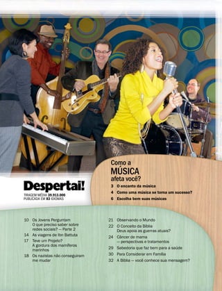 Como a
                                    ´
                                  MUSICA
                                       ˆ
                                  afeta voce?
!"#2      ´
TIRAGEM MEDIA 39.913.000
                                                 ´
                                                   ´
                                  3 O encanto da musica
                                  4 Como uma musica se torna um sucesso?
                                                        ´
PUBLICADA EM 83 IDIOMAS           6 Escolha bem suas musicas




10 Os Jovens Perguntam           21 Observando o Mundo
   O que preciso saber sobre                         ´
                                 22 O Conceito da Bıblia
   redes sociais? — Parte 2         Deus apoia as guerras atuais?
14 As viagens de Ibn Battuta          ˆ
                                 24 Cancer de mama
17 Teve um Projeto?                 — perspectivas e tratamentos
                      ´
   A gordura dos mamıferos                                          ´
   marinhos                      29 Sabedoria que faz bem para a saude
                 ˜                                          ´
18 Os nazistas nao conseguiram   30 Para Considerar em Famılia
                                        ´          ˆ
   me mudar                      32 A Bıblia — voce conhece sua mensagem?
 