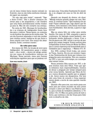 ˜
um´ de meus irmaos havia mesmo entrado no
                    ˜                            ˜   tar para casa. Uma delas finalmente foi atendi-
Exercito, mas eu nao tinha nenhuma intencao¸         da, e eu cheguei em casa no fim de abril de
de seguir seu exemplo.                               1944.
         ˜                    ˜
   “Eu nao sigo meu irmao”, respondi. “Sigo              Quando me despedi do diretor, ele disse:
                      ´                                                         ´
a Jesus Cristo.” Daı o diretor ameacou me            “Mande notıcias quando chegar em casa, Her-
                            ´        ´ ¸             mine. E continue assim.” Que mudanca de ati-
enviar para a ala psiquiatrica, e ate mandou                                                                       ¸
que uma ´ freira providenciasse minha mudan-         tude! Fiquei sabendo que, logo depois que fui   ˆ
                        ˜                            embora, nove meninas e tres freiras morreram
ca para la. Mas ele nao cumpriu sua ameaca.
 ¸                                             ¸                                              ´                      ´
           ˜                                         num bombardeio. Sem duvida, a guerra e algo
   No verao de 1943, Munique foi bombardea-                  ´
da e as criancas de Adelgunden foram leva-
               ¸                                     terrıvel!
                                ´                        Mas eu estava feliz em voltar para minha
das para o interior. Nessa epoca, eu costuma-                    ´
                                         ˜           famılia. Em maio de 1944, enquanto a guerra
va me lembrar das palavras de minha˜ mae: “Se
                                  ˆ                  continuava, fui batizada numa banheira, sim-
um dia ficarmos separadas e voce nao receber                                                       ˜           ´
                                             ´       bolizando minha dedicacao a Jeova. Com o
nem minhas cartas, lembre-se de que ˜ Jeova e                                                    ¸
             ˜            ˆ                          fim da guerra em 1945, iniciei o servico de pre-
Jesus estarao˜ com voce. Eles nunca vao aban-                ˜                                                   ¸
     ´                                               gacao por tempo integral. Estava ansiosa para
dona-la. Entao, continue orando.”                          ¸
                                                     compartilhar as boas novas do Reino de Deus,
              De volta para casa                                   ´ ´
                                                     que e a unica esperanca da humanidade para a
                                                                                        ¸
   Em marco de 1944, fui levada de novo para
             ¸                                       verdadeira paz e seguranca. — Mateus 6:9, 10.
                                                                                                ¸
                        ´
Adelgunden. Ali passavamos quase o tempo                 Em 1950, conheci Erich Liska, um jovem
                                             ´                                ´
todo — dia e noite — dentro do abrigo antiae-        de Viena, Austria. Ele era um ministro viajan-
reo por causa de bombardeios intensos em                                                               ´
                      ´                              te das Testemunhas de Jeova que visitava con-
Munique. Nesse perıodo, meus pais fizeram                                   ˜             ´              ´
           ˜                                         gregacoes para encoraja-las. Nos nos casamos
                                                                        ¸
solicitacoes regulares para que eu pudesse vol-
         ¸                                           em 1952, e, por um curto tempo, eu o acompa-
Com meu marido, Erich                                nhei nessas visitas.
                                                         Nossa primeira filha nasceu em 1953, e de-
                                                     pois tivemos mais dois filhos. Visto que ago-
                                                               ´
                                                     ra tınhamos mais responsabilidades, tivemos
                                                                                      ˜
                                                     de deixar a pregacao por tempo integral ´ para
                                                                                  ´ ¸
                                                     criar nossa famılia. Aprendi que Deus da for-
                                                     ca e nunca ´ desaponta aqueles que se apegam
                                                      ¸
                                                     a ele. Jeova nunca me desapontou. Ele tem
                                                     sido uma fonte de consolo e forca especial-             ¸
                                                     mente desde a morte de meu querido marido
                                                     em 2002.
                                                                                            ´
                                                         Quando olho para tras, sou muito grata aos
                                                     meus pais por terem incutido em meu jovem
                                                                          ˜
                                                     coracao´ o amor por Deus e sua Palavra escri-
                                                                      ¸
                                                     ta, ´ que e a fonte de verdadeira sabedoria. (2 Ti-
                                                     moteo 3:16, 17) Mas sou grata acima de tudo a
                                                                    ´
                                                     Jeova, que continua a me dar forcas para lidar        ¸
                                                     com os desafios da vida.

                                                             prata. 3. Roupas. 4. 172.000. 5. D.
                                                             1. O carro de Naama. 2. Bolsas com moedas de
                                                                                ˜
                                                                RESPOSTAS DAS PAGINAS 30 E 31
                                                                                ´

20   Despertai! agosto de 2011
 