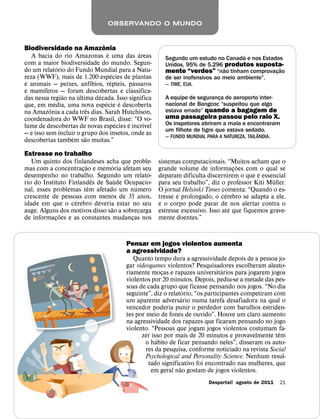 OBSERVANDO O MUNDO


                                ˆ
Biodiversidade na Amazonia
                                    ´             ´                                    ´
   A bacia do rio Amazonas e uma das areas                Segundo um estudo no Canada e nos Estados
com a maior biodiversidade do mundo. Segun-               Unidos, 95% de 5.296 produtos suposta-
               ´                                                                ˜                 ˜
do um relatorio do Fundo Mundial para a Natu-             mente “verdes” “nao tinham comprovac¸ ao
                                        ´
reza (WWF), mais de 1.200 especies de plantas             de ser inofensivos ao meio ambiente”.
                            ´         ´         ´
e animais — peixes, anfıbios, repteis, passaros           — TIME, EUA.
        ´
e mamıferos — foram descobertas e classifica-
                 ˜   ´        ´
das nessa regiao na ultima decada. Isso significa         A equipe de seguranca do aeroporto inter-
                                                                              ¸
             ´                    ´         ´             nacional de Bangcoc “suspeitou que algo
que, em media, uma nova especie e descoberta
           ˆ              ˆ                               estava errado” quando a bagagem de
na Amazonia a cada tres dias. Sarah Hutchison,
coordenadora do WWF no Brasil, disse: “O vo-              uma passageira passou pelo raio X.
                                          ´   ´     ´     Os inspetores abriram a mala e encontraram
lume de descobertas de novas especies e incrıvel
                                                          um filhote de tigre que estava sedado.
                                                                                             ˆ
— e isso sem incluir o grupo dos insetos, onde as         — FUNDO MUNDIAL PARA A NATUREZA, TAIL ANDIA.
                   ´    ˜
descobertas tambem sao muitas.”

Estresse no trabalho
   Um quinto dos finlandeses acha que proble-           sistemas computacionais. “Muitos acham que o
                        ˜          ´                                                    ˜
mas com a concentracao e memoria afetam seu
                      ¸                                 grande volume de informacoes com o qual se
                                                                                      ¸
                                              ´                                               ´
desempenho no trabalho. Segundo um relato-              deparam dificulta discernirem o que e essencial
                            ˆ        ´                                                             ¨
rio do Instituto Finlandes de Saude Ocupacio-           para seu trabalho”, diz o professor Kiti Muller.
                          ˆ               ´
nal, esses problemas tem afetado um numero              O jornal Helsinki Times comenta: “Quando o es-
                                                                ´                 ´
crescente de pessoas com menos de 35 anos,              tresse e prolongado, o cerebro se adapta a ele,
                    ´
idade em que o cerebro deveria estar no seu             e o corpo pode parar de nos alertar contra o
                                 ˜                                                  ´
auge. Alguns dos motivos disso sao a sobrecarga         estresse excessivo. Isso ate que fiquemos grave-
              ˜
de informacoes e as constantes mudancas nos
            ¸                           ¸               mente doentes.”


                                          Pensar em jogos violentos aumenta
                                          a agressividade?
                                             Quanto tempo dura a agressividade depois de a pessoa jo-
                                          gar videogames violentos? Pesquisadores escolheram aleato-
                                                                                 ´
                                          riamente mocas e rapazes universitarios para jogarem jogos
                                                        ¸
                                          violentos por 20 minutos. Depois, pediu-se a metade das pes-
                                          soas de cada grupo que ficasse pensando nos jogos. “No dia
                                                                    ´
                                          seguinte”, diz o relatorio, “os participantes competiram com
                                                                  ´
                                          um aparente adversario numa tarefa desafiadora na qual o
                                          vencedor poderia punir o perdedor com barulhos estriden-
                                          tes por meio de fones de ouvido”. Houve um claro aumento
                                          na agressividade dos rapazes que ficaram pensando no jogo
                                          violento. “Pessoas que jogam jogos violentos costumam fa-
                                                                                                     ˆ
                                                zer isso por mais de 20 minutos e provavelmente tem
                                                      ´
                                                  o habito de ficar pensando neles”, disseram os auto-
                                                  res da pesquisa, conforme noticiado na revista Social
                                                  Psychological and Personality Science. Nenhum resul-
                                                   tado significativo foi encontrado nas mulheres, que
                                                                ˜
                                                    em geral nao gostam de jogos violentos.
                                                                            Despertai! agosto de 2011    21
 