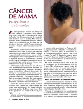 ˆ
CANCER
DE MAMA
perspectivas e
 tratamentos
                      ˜
      NA nao apresentava nenhum dos fatores de
A   ´                   ˜
                              ´
       risco classicos.1 Ela tinha 40 anos, era sau-
davel e nao tinha historico de cancer de mama
                                                      ´               ˆ
              ´                     ´                                                      ˜
na famılia. Sua ultima mamografia de rotina nao
havia mostrado nada de anormal. Mas certo dia,
enquanto fazia o autoexame no chuveiro, ela sen-
tiu um caroco. Mais tarde, ela descobriu que era
                            ¸
          ˆ
um cancer. Ana e seu marido ficaram atordoados
                                ´                                               ˜
enquanto o medico explicava as opcoes de trata-                             ¸
mento.                                                                                                         ´                 ˜                             ´                  ´
                                                    ´                                              os numeros estao aumentando na Asia e na Afri-
      Antigamente, os medicos costumavam dizer a                                                   ca, lugares que eram conhecidos por sua baixa in-
                                          ˆ                                              ´                 ˆ               ´
uma mulher com cancer de mama que sua unica                                                        cidencia. Alem disso, a taxa de ´ mortalidade en-                      ´
esperanca era uma mastectomia radical — uma ci-
                  ¸                                                                                tre os casos diagnosticados na Asia e na Africa
rurgia deformadora que remove a mama, os linfo-                                                     ´                              ˆ             ´
                    ˆ                           ´                                                  e maior. Por que? “O diagnostico ´ precoce quase
nodos (ganglios linfaticos) do peito e das axilas e                                                   ˜                                    ´
         ´                                                                                         nao existe”, disse uma medica na Africa. “A maio-
os musculos peitorais. A quimioterapia e a radio-                                                                                                                                     ´
                                                                          ´                    ´   ria dos pacientes nos procura quando a doenca ja                             ¸
terapia em geral prolongavam a angustia. Assim, e                                                        ´                   ´
                          ´                                                                        esta num estagio avancado.”           ¸
compreensıvel que muitas pessoas tivessem mais                                                          Os riscos aumentam com a idade. Cerca de
medo da “cura” do que da doenca.                                  ¸                                                                  ˜
                                              ˆ                                                    80% dos casos sao de mulheres com mais de
      A luta contra o cancer de mama tem sido mar-                                                                                           ´         ´              ˆ
                                                                                                   50 anos. Mas a boa notıcia e que o cancer de
cada pelo empenho constante de atacar de for-                                                                      ´                               ˆ                          ´
                                                                                                   mama e um dos tipos de cancer mais trataveis.
ma agressiva essa doenca assassina e ao mesmo           ¸                                          Para se ter uma ideia, 97% das mulheres diagnos-
tempo evitar efeitos colaterais dolorosos e de-                                                                                ˆ                                 ´
                ˜                                 ´                                                ticadas com cancer de mama em estagio inicial e
formacoes desnecessarias. Assim como ´ Ana, os
            ¸                                                                                                            ˜
                                                                                                   que ainda nao se espalhou apresentam uma sobre-
pacientes hoje podem escolher dentre varios tra-                                                                                       ´                 ´
                                        ´                                                    ´     vida de cinco anos apos o diagnostico. Ana recen-
tamentos disponıveis.2 E constantes estudos me-                                                    temente passou da marca dos cinco anos.
                                                            ´       ˜
dicos e reportagens da mıdia dao esperanca de                                         ¸                                ´                             ˆ
que novos tratamentos, exames preditivos e dietas                                                       Fatos basicos sobre o cancer de mama
                                                                ˜                                                                                            ˆ
preventivas finalmente derrotarao a doenca.                                         ¸                   Assim como no caso de Ana, o cancer de mama
                                                          ´                   ´         ˆ                                ´                                                          ´
      Apesar dos avancos medicos, porem, o cancer
                                            ¸                                                      geralmente e identificado como um caroco, ou no-                ¸˜
                                      ´                                                                                                                    ´
de mama ainda e a principal causa de morte por                                                     dulo. Felizmente, 80% desses nodulos sao benig-
  ˆ                                                                     ´                                                              ˜
cancer entre as mulheres.3 Os paıses industria-                                                    nos, e muitos deles sao simples bolsas cheias de
                                  ´                                                                          ´       ´
lizados da America do Norte e da Europa Oci-                                                       materia lıquida, chamadas cistos.
                                                              ˆ                   ˆ                              ˆ                                                      ´
dental apresentam alta incidencia de cancer, mas                                                        O cancer de mama comeca com uma celula que
                                                                                                                                               ¸
                                                                                                   se divide de modo anormal e descontrolado e aos
   1 Alguns nomes foram mudados.
                  ˜                                   ´
   2 Despertai! nao recomenda nenhum tratamento especıfico.                                        poucos se transforma em um tumor. O tumor se
         ˆ                         ´                                                                                                                                        ´
   3 O cancer de mama em homens e comparativamente raro.                                           torna maligno, ou canceroso, quando suas celulas
24       Despertai! agosto de 2011
 