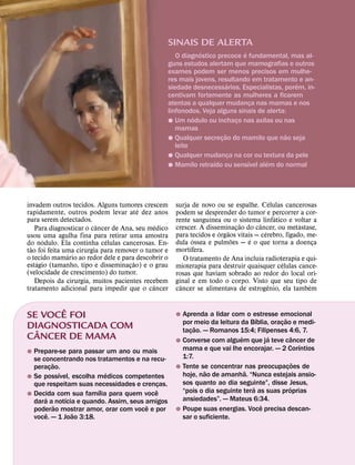 SINAIS DE ALERTA
                                                            ´                 ´
                                                    O diagnostico precoce e fundamental, mas al-
                                                 guns estudos alertam que mamografias e outros
                                                 exames podem ser menos precisos em mulhe-
                                                 res mais jovens, resultando em tratamento e an-
                                                                        ´                   ´
                                                 siedade desnecessarios. Especialistas, porem, in-
                                                 centivam fortemente as mulheres a ficarem
                                                 atentas a qualquer mudanca nas mamas e nos
                                                                                  ¸
                                                 linfonodos. Veja alguns sinais de alerta:
                                                          ´
                                                 ˘ Um nodulo ou inchaco nas axilas ou nas
                                                                            ¸
                                                    mamas
                                                                      ˜                   ˜
                                                 ˘ Qualquer secrecao do mamilo que nao seja
                                                                    ¸
                                                    leite
                                                 ˘ Qualquer mudanca na cor ou textura da pele
                                                                          ¸
                                                                 ´              ´   ´
                                                 ˘ Mamilo retraıdo ou sensıvel alem do normal




                                                                                          ´
invadem outros tecidos. Alguns tumores crescem
                                        ´            surja de novo ou se espalhe. Celulas cancerosas
rapidamente, outros podem levar ate dez anos         podem se desprender do tumor e percorrer a cor-
para serem detectados.                                            ´                         ´
                                                     rente sanguınea ou o ˜sistemaˆ linfatico e voltar a
                                                                                                  ´
                          ˆ                   ´      crescer. A disseminacao do cancer, ou metastase,
    Para diagnosticar o cancer de Ana, seu medico                    ´ ˜ ¸            ´         ´
usou ´ uma agulha fina para´ retirar uma amostra     para tecidos e orgaos vitais — cerebro, fıgado, me-
                                                             ´           ˜      ´
do nodulo. Ela continha celulas cancerosas. En-      dula ossea e pulmoes — e o que torna a doenca
                                                           ´                                            ¸
  ˜                                                  mortıfera.
tao foi feita uma cirurgia para remover o tumor e
               ´
o tecido mamario ao redor dele e para˜ descobrir o                                  ´
     ´                                                   O tratamento de Ana incluıa radioterapia e qui-
estagio (tamanho, tipo e disseminacao) e o grau
                                     ¸                                                        ´
                                                     mioterapia para destruir quaisquer celulas cance-
(velocidade de crescimento) do tumor.                rosas que haviam sobrado ao redor do local ori-
    Depois da cirurgia, muitos pacientes recebem     ginal e em todo o corpo. Visto que seu tipo de
                                            ˆ          ˆ                                ˆ             ´
tratamento adicional para impedir que o cancer       cancer se alimentava de estrogenio, ela tambem

       ˆ
SE VOCE FOI                                          ˘ Aprenda a lidar com o estresse emocional
                                                                                 ´          ˜
DIAGNOSTICADA COM
  ˆ
                                                       por meio da leitura da Bıblia, oracao e medi-
                                                            ˜
                                                                                          ¸
                                                       tacao. — Romanos 15:4; Filipenses 4:6, 7.
                                                          ¸
CANCER DE MAMA                                                             ´         ´
                                                     ˘ Converse com alguem que ja teve cancer de
                                                                                                  ˆ
                                                                                                      ´
˘ Prepare-se para passar um ano ou mais                mama e que vai lhe encorajar. — 2 Corıntios
  se concentrando nos tratamentos e na recu-           1:7.
            ˜                                                                                       ˜
  peracao.¸                                          ˘ Tente se concentrar nas preocupacoes de¸
                ´        ´                                     ˜             ˜
˘ Se possıvel, escolha medicos competentes             hoje, nao de amanha. “Nunca estejais ansio-
  que respeitam suas necessidades e crencas.¸          sos quanto ao dia seguinte”, disse Jesus,
                       ´                  ˆ                                    ´                ´
˘ Decida com sua famılia para quem voce                “pois o dia seguinte tera as suas proprias
      ´           ´                                    ansiedades”. — Mateus 6:34.
  dara a notıcia e quando. Assim, seus amigos                                      ˆ
              ˜                        ˆ
  poderao mostrar amor, orar com voce e por          ˘ Poupe suas energias. Voce precisa descan-
        ˆ           ˜
  voce. — 1 Joao 3:18.                                 sar o suficiente.
 