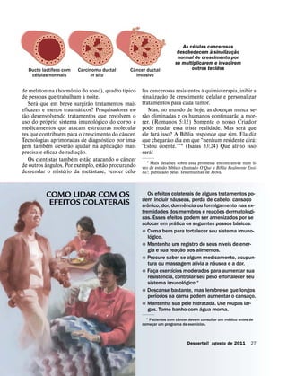 ´
                                                                                As celulas cancerosas ˜
                                                                                             `
                                                                              desobedecem a sinalizacao
                                                                                                      ¸
                                                                              normal de crescimento por
                                                                             se multiplicarem e invadirem
              ´                                        ˆ                            outros tecidos
   Ducto lactıfero com
      ´
                            Carcinoma ductal          Cancer ductal
    celulas normais               in situ                invasivo

                        ˆ                             ´                                 `
de melatonina (hormonio do sono), quadro tıpico
                                  `                         las cancerosas resistentes a quimioterapia, inibir a
                                                                        ˜
de pessoas que trabalham a noite.                           sinalizacao de crescimento celular e personalizar
                                                                      ¸
        ´                             ˜                     tratamentos para cada tumor.
    Sera que em breve surgirao tratamentos mais
                              ´
eficazes e menos traumaticos? Pesquisadores es-
  ˜                                                           ˜ Mas, no mundo de hoje, as doencas nunca se-
                                                                                                 ¸ ˜
tao desenvolvendo tratamentos ´ que envolvem o
             ´
                                                            rao eliminadas e os humanos continuarao a mor-
uso do proprio sistema imunologico do corpo e               rer. (Romanos 5:12) Somente o nosso Criador   ´
medicamentos que atacam estruturas molecula-                pode mudar essa triste realidade. Mas sera que
                                                  ˆ                 ´          ´
res que contribuem para o crescimento do cancer.
                                          ´
                                                            ele fara isso? A Bıblia responde que sim. Ela diz
                                                                          ´                                    ´
Tecnologias aprimoradas de diagnostico por ima-
               ´      ˜                         ˜           que chegara o dia em que “nenhum residente dira:
                                                                                    ´                 ´
gem tambem deverao ajudar na aplicacao mais   ¸             ‘Estou doente.’ ”1 (Isaıas 33:24) Que alıvio isso
                                ˜                               ´
precisa e eficaz de radiacao.
                            ¸                               sera!
                          ´         ˜               ˆ
    Os cientistas tambem estao atacando o cancer
           ˆ                                ˜                 1 Mais detalhes sobre essa promessa encontram-se num li-
de outros angulos. Por exemplo, estao procurando                            ´                       ´
                                                            vro de estudo bıblico chamado O Que a Bıblia Realmente Ensi-
                    ´                   ´               ´                                           ´
desvendar o misterio da metastase, vencer celu-             na?, publicado pelas Testemunhas de Jeova.




            COMO LIDAR COM OS                                  Os efeitos colaterais de alguns tratamentos po-
                                                                            ´
             EFEITOS COLATERAIS                             dem incluir nauseas, perda de cabelo, cansaco
                                                               ˆ                      ˆ
                                                            cronico, dor, dormencia ou formigamento nas ex-
                                                                                                             ¸
                                                                                                 ˜             ´
                                                            tremidades dos membros e reacoes dermatologi-
                                                                                               ¸
                                                            cas. Esses efeitos podem ser amenizados por se
                                                                              ´                         ´
                                                            colocar em pratica os seguintes passos basicos:
                                                            ˘ Coma bem para fortalecer seu sistema imuno-
                                                                 ´
                                                               logico.
                                                                                                   ´
                                                            ˘ Mantenha um registro de seus nıveis de ener-
                                                                                  ˜
                                                               gia e sua reacao aos alimentos.
                                                                                ¸
                                                            ˘ Procure saber se algum medicamento, acupun-
                                                                                             ´
                                                               tura ou massagem alivia a nausea e a dor.
                                                                          ´
                                                            ˘ Faca exercıcios moderados para aumentar sua
                                                                   ¸ ˆ
                                                               resistencia, controlar seu peso e fortalecer seu
                                                                                    ´
                                                               sistema imunologico.1
                                                            ˘ Descanse bastante, mas lembre-se que longos
                                                                    ´
                                                               perıodos na cama podem aumentar o cansaco.        ¸
                                                            ˘ Mantenha sua pele hidratada. Use roupas lar-
                                                                                        ´
                                                               gas. Tome banho com agua morna.
                                                                                ˆ                         ´
                                                              1 Pacientes com cancer devem consultar um medico antes de
                                                                                         ´
                                                            comecar um programa de exercıcios.
                                                                  ¸



                                                                                   Despertai! agosto de 2011         27
 