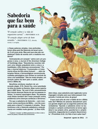 Sabedoria
que faz bem
          ´
para a saude
         ˜         ´
“O coracao calmo e a vida do
       ¸
                           ´
organismo carnal.” — PROVERBIOS 14:30.
         ˜
“O coracao alegre serve de bom
       ¸
    ´            ´
remedio.” — PROVERBIOS 17:22, Almeida,
revista e corrigida.


˘ Essas palavras simples, mas profundas,
                                                          ˜
foram ditas pelo Rei Salomao de Israel cerca
                                  ´                             ´                 ˜
de 3 mil anos atras. Mas sera que elas sao ver-
                        ˜
dadeiras? Estao de acordo com a medicina mo-
derna?
                                                      ˜
   Contrastando um coracao1 calmo com um pro-      ¸
              `
penso a raiva, o Journal of the American College
of Cardiology disse: “Descobertas recentes indi-
                                ˜
cam uma relacao prejudicial entre a raiva e a
                            ¸
hostilidade e DCs [doencas coronarianas].” Por
                                             ¸                            ˜
isso, o Journal observou: “A prevencao e o trata-                       ¸           ´
mento eficaz de DCs talvez incluam . . ., alem de
                    ´                                   ´
terapias fısicas e farmacologicas convencionais,
                              ´                             ˆ
cuidados psicologicos com enfase no controle da
raiva e da hostilidade.” Dito de modo simples, um
            ˜                                                           ´
coracao calmo faz bem para a saude, assim
        ¸         ´
como a Bıblia diz.
                ´
   Benefıcios similares resultam de um
            ˜
coracao alegre. O Dr. Derek Cox, uma autoridade
      ´ ¸                 ´                    ´
na area da saude na Escocia, disse numa reporta-
          `                                          ˆ ´
gem a BBC News: “Se voce e feliz, provavelmente
    ´                                  ´                                                    ´                                ´
tera menos doencas fısicas do que as pessoas in-
                                   ¸                                                    Alem disso, essa sabedoria esta registrada numa
felizes.” A mesma reportagem disse: “As pessoas                                         linguagem simples para que todos possam tirar
                                     ´     ˆ                                  ˜
mais felizes tambem tem maior protecao contra                               ¸           proveito. E ainda por cima, de graca!  ¸
                                                                  ´
problemas como doencas cardıacas e derrames.”
                                         ¸                                                            ˆ                    ´             ´
                                                                      ˜                     O que voce acha de criar o habito de ler a Bıblia
   Por que a sabedoria de Salomao — sem men-                                                               ˜
                                                              ´                 ˜       todo dia? Milhoes de pessoas descobriram para
cionar outros escritores da Bıblia — era tao avan-                                                                                         ˜
                      ´                                             ´                   sua grande alegria que as seguintes palavras sao
cada para a epoca? A resposta e simples. “Deus
 ¸                                                                                      verdadeiras: “Quando a sabedoria entrar no teu
                                                 ˜                                             ˜         ´
continuou a dar a Salomao sabedoria e entendi-                                          coracao e o proprio conhecimento se tornar agra-
mento em medida muito grande.” (1 Reis 4:29)                                               ´ ¸ `        ´                        ´     ´
                                                                                        davel a tua propria alma, guardar-te-a o proprio
                                                                                                 ´                 ´     ´
                       ˜      ´
   1 A palavra “coracao” na Bıblia geralmente se refere a todo o
                                                                                        raciocınio, resguardar-te-a o proprio discernimen-
 ´                   ¸                                                                             ´                 ˜ ´
ıntimo da pessoa, incluindo seus sentimentos.                                           to.” (Proverbios 2:10, 11) Nao e bom saber isso?
                                                                                                            Despertai! agosto de 2011     29
 