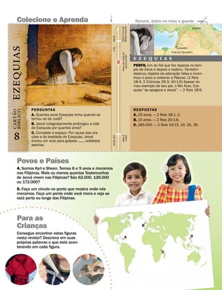 Colecione e Aprenda                                                                         Recorte, dobre no meio e guarde
                                                                                                                                             ´




                                                                      Bıblia e escrito
                                                                      Ultimo ´ livro da
                                                                                                                                         ASSIRIA




                                                           98 EC


                                                                         ´
                                                                       ´
                                                                                                                                    ´
 EZEQUIAS




                                                           1 EC
                                                                                                                            Jerusalem
                                                                                                                                         ´
                                                                                                                        Viveu em Jerusalem




                                                                           Viveu por volta do
                                                                              seculo 8 AEC
                                                                                                E Z E Q U I A S
                                                                                                PERFIL Um rei fiel que fez reparos no ´ tem-




                                                                                ´
                                                                                                plo de Deus e depois o reabriu. Tambem
                                                                                                                                ˜
                                                                                                destruiu objetos da adoracao falsa e incen-
                                                                                                                             ¸´
                                                                                                tivou o povo a celebrar a Pascoa. (2 Reis
                                                                                                           ˆ
                                                                                                18:4; 2 Cronicas 29:3; 30:1-6) Apesar do
                                                                                                mau exemplo de seu pai, o Rei Acaz, Eze-
                                                                                                                           ´
                                                                                                quias “se apegava a Jeova”. — 2 Reis 18:6.




             PERGUNTAS                                                                          RESPOS TAS
B IBLICO
C A RT AO




             A. Quantos anos Ezequias tinha quando se                                           A. 25 anos. — 2 Reis 18:1, 2.
       ˜




                               ´
             tornou rei de Juda?                                                                B. 15 anos. — 2 Reis 20:1-6.
                     ´
             B. Jeova milagrosamente prolongou a vida                                           C. 185.000. — 2 Reis 19:15, 19, 35, 36.
  ´




             de Ezequias por quantos anos?

   8
             C.˜ Complete o espaco. Por causa das ora-
                                 ¸                  ´
                                                                        Adao e
                                                                         criado
                                                           4026 AEC




             coes e da lealdade de Ezequias, Jeova
                                                                            ˜ ´




              ¸
             enviou um anjo para golpear 





 soldados
                  ´
             assırios.


                ´
     Povos e Paıses
     4. Somos Kyrl e Sheen. Temos 6 e 9 anos e moramos
     nas Filipinas. Mais ou menos quantas Testemunhas
              ´                       ˜
     de Jeova vivem nas Filipinas? Sao 62.000, 126.000
     ou 172.000?
                    ´                              ´
     5. Faca um cırculo no ponto que mostra onde nos
           ¸                            ˆ
     moramos. Faca um ponto onde voce mora e veja se
                      ¸
         ´
     esta perto ou longe das Filipinas.



     Para as
     Criancas
           ¸                                                                                         B

     Consegue encontrar estas figuras
     nesta revista? Descreva em suas                                             A                                                      D
        ´                        ´
     proprias palavras o que esta acon-
     tecendo em cada figura.
                                                                                                                  C
 