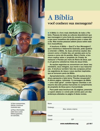 ´
                                                         A ˆ Bıblia
                                                         voce conhece sua mensagem?

                                                                    ´              ´                              ´
                                                         ˘ A Bıblia e o livro mais distribuıdo de toda a His-
                                                            ´
                                                         toria. Pessoas de todas as culturas descobriram que
                                                                                         ´
                                                         sua mensagem e uma fonte de consolo e esperanca                                ¸
                                                                                                   ˜          ´
                                                         e que seus conselhos sao praticos para o nosso dia
                                                         a dia. Mas muitas pessoas sabem pouco sobre esse
                                                         livro maravilhoso.
                                                                                           ´                    ´
                                                                A brochura A Bıblia — Qual E a Sua Mensagem?,
                                                                  ´          ˆ                                                        ´
                                                         que e dinamica e belamente ilustrada, pode ajuda-lo
                                                                                     ´                                            ˜
                                                         a entender a Bıblia. As duas primeiras secoes des-                     ¸
                                                                                                                        ´
                                                         crevem como o Criador deu um paraıso para os hu-
                                                                                                                          `
                                                         manos e como ele foi perdido. Mais a frente, a bro-
                                                                                                         ´
                                                         chura explica sobre o proposito do Criador de
                                                                                       ´
                                                         restaurar o Paraıso por meio do Reino de Deus, que
                                                          ´                                      `          ˜
                                                         e um governo celestial as maos de Jesus Cristo.
                                                                           ˜
                                                                As secoes seguintes se concentram em Jesus: seu
                                                                      ´ ¸
                                                         ministerio, seus milagres, sua morte e sua ressurrei-
                                                              ˜                              ´
                                                         cao. A brochura tambem fala dos corajosos primei-
                                                          ¸
                                                         ros seguidores de Jesus e seus escritos inspirados,
                                                                                                          ´
                                                         que se tornaram parte da Bıblia.
                                                                                               ´                              ˜
                                                                Apropriadamente, a ultima das 26 secoes da bro-             ¸
                                                                                                                    ´
                                                         chura apresenta o belo tema “Paraıso recuperado!”.
                                                                ´                ´                                                  ´
                                                         A ultima pagina, intitulada “A mensagem da Bıblia
                                                                               ˜                       ´
                                                         — uma visao geral”, contem figuras coloridas e um
                                                         resumo dos sete pontos marcantes no cumprimento
                                                                         ´
                                                         do proposito de Deus para a humanidade.
                                                                                                                      ´
                                                                Para pedir essa brochura de 32 paginas, preencha
                                                         o cupom abaixo e o envie pelo correio para um dos
                                                                                                     ´
                                                         enderecos alistados na pagina 5 desta revista.
                                                                       ¸



Q Sem compromisso,                                       Nome 
























































































solicito a brochura
mostrada aqui.                                           Endereco 



















































































                                                                ¸                              ´
                   ˜
Q Peco informac¸ oes       ´                                                             (Rua, numero e bairro)
       ¸               A Bıblia
sobre seus cursos                                        

































































































  ´
bıblicos gratuitos,
            ´
em domicılio.          QUAL   E
                               ´
                                   A   SUA   MENSAGEM?
                                                         Cidade     























































































                                                         Estado     






































   CEP   









































                                                                                   www.watchtower.org                                         g11 08-T
 
