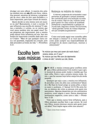 ´
divulgar um novo album. A maioria dos ´ artis-
                                                                       ´          ´
           ´                                           Mudancas na industria da musica
                                                             ¸
tas tambem tem um site (7) com fotos, vıdeos,
                                ´
blog pessoal, amostras de musicas e programa-              A internet, programas de computador e equi-
   ˜               ´                 ˜                                         ˜                 ´
cao de shows, alem de links para fa-clubes e, o        pamentos de gravacao a precos acessıveis
                                                                             ¸         ¸
 ¸                                             ´         ˆ            ´                        ˜    ´
                                                       tem contribuıdo para uma revolucao na indus-
mais importante, para lojas virtuais de musica.                    ´                       ´ ¸
                              ´         ´              tria da musica. Hoje em dia, musicos conse-
     Quem˜ decide se uma musica ˆ sera um suces-                                  ´
                            ´                          guem gravar em casa musica de qualidade
so ou nao? Basicamente, e voce: o ouvinte. O                                        ´
                                   ´         ´         profissional e disponibiliza-la a pessoas do
que influencia sua escolha de musicas? E ape-          mundo todo. Segundo a revista The Economist,
nas ˆ a melodia e ´o artista, ou os valores que            ´                             ´
                       ˆ                               “varios grandes nomes da musica dispensa-
voce preza tambem tem um papel nisso? Es-              ram por completo as gravadoras”.
                 ˜                               ´
sas perguntas sao importantes, pois a musica
                          ˆ            ´
pode exercer forte influencia em nos. Isso nos
lembra do importante conselho dado pelo nos-                        ˆ                        ´
                                                       Como voce pode seguir esse conselho sabio
                                                                ˜ `   ´             ˆ
so Criador: “Mais do que qualquer outra coi-
                                           ˜         em relacao a musica? E se voce tem filhos,
                                                              ¸
sa a ser guardada, resguarda teu coracao, pois
                                          ¸ ´        como pode cumprir sua responsabilidade de
                                                            ˆ
dele procedem as fontes da vida.” — Proverbios       protege-los de danos espirituais, mentais e
4:23.                                                emocionais?

                                                 ´                             ˜
                                          “As musicas que meus pais ouvem sao muito chatas”,
          Escolha´ bem                     reclama Jordan, de 17 anos.1
                                                 ´                         ˜
                                          “As musicas que meu filho ouve sao deprimentes
          suas musicas                                  ´                    ˜
                                           e cheias de odio”, lamenta sua mae, Denise.


                                                                  ´
                                                  OR QUE a musica costuma gerar conflitos entre
                                             P                                               ´
                                                  pais e filhos adolescentes? Um motivo e que o gos-
                                                                                   `
                                              to musical da pessoa pode mudar a medida que fica
                                                                      ´       ´      ´
                                              mais velha. Outro e que a propria musica muda. As-
                                              sim, o que faz sucesso hoje talvez esteja fora de moda
                                                       ˜
                                              amanha.
                                                                                ´
                                                  Qualquer que seja o caso, a musica nos influencia.
                                                ´
                                              Ja percebeu como ela afeta seus sentimentos? Quan-
                                                                                                  ´
                                              do o Rei Saul do Israel antigo se sentia aflito, a musi-
                                              ca suave o acalmava. (1 Samuel 16:23) De certa for-
                                                          ´         ˜
                                              ma, as musicas sao como as pessoas com quem nos
                                                                                         ´
                                              associamos. Algumas despertam em nos sentimentos
                                              positivos, como alegria e amor. Outras desenterram
                                                                                       ´            ´
                                              sentimentos negativos, como raiva e odio. — Prover-
                                              bios 13:20.
                                                                  ´                        ˆ
                                                  Visto que a musica exerce forte influencia, pais e
                                                                                                      ˆ
                                              filhos precisam escolher bem o que ouvem. Se voce
                                              tem filhos, mostra interesse sincero pelo gosto musi-
                                                               ˆ        ˜
                                              cal deles? Voce impoe regras sobre esse assunto?
                                                1 Alguns nomes foram mudados.
 