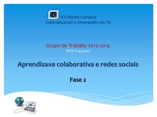 IES Monte Carrasco
Especialización e innovación con Tic
Grupo de Traballo 2013-2014
PFPP V1331007
Aprendizaxe colaborativa e redes sociais
Fase 2
 
