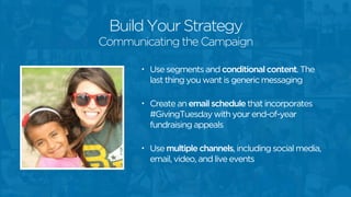 Build Your Strategy 
Communicating the Campaign 
• Use segments and conditional content. The 
last thing you want is generic messaging 
! 
• Create an email schedule that incorporates 
#GivingTuesday with your end-of-year 
fundraising appeals 
! 
• Use multiple channels, including social media, 
email, video, and live events 
 