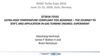GT2018-75555
ULTRA-HIGH TEMPERATURE COMPLIANT FOIL BEARINGS – THE JOURNEY TO
870°C AND APPLICATION IN GAS TURBINE ENGINES: EXPERIMENT
ASME Turbo Expo 2018
June 11-15, 2018, Oslo, Norway
1
Hooshang Heshmat,
James F Walton II and
Brian Nicholson
 