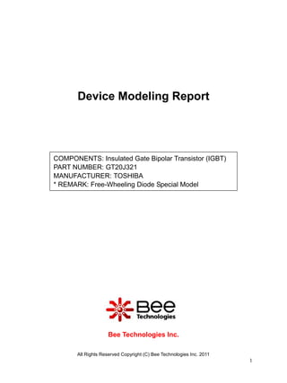 Device Modeling Report




COMPONENTS: Insulated Gate Bipolar Transistor (IGBT)
PART NUMBER: GT20J321
MANUFACTURER: TOSHIBA
* REMARK: Free-Wheeling Diode Special Model




                    Bee Technologies Inc.

       All Rights Reserved Copyright (C) Bee Technologies Inc. 2011
                                                                      1
 