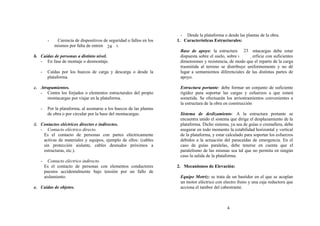 - Desde la plataforma o desde las plantas de la obra.
        -    Carencia de dispositivos de seguridad o fallos en los   1. Características Estructurales:
            mismos por falta de entrenamiento.
                                        24
                                                                                                        23
                                                                      Base de apoyo: la estructura del montacargas debe estar
b. Caídas de personas a distinto nivel.                               dispuesta sobre el suelo, sobre una superficie con suficientes
   - En fase de montaje o desmontaje.                                 dimensiones y resistencia, de modo que el reparto de la carga
                                                                      trasmitida al terreno se distribuye uniformemente y no dé
   -    Caídas por los huecos de carga y descarga o desde la          lugar a sentamientos diferenciales de las distintas partes de
        plataforma.                                                   apoyo.

c. Atrapamientos.                                                     Estructura portante: debe formar un conjunto de suficiente
   - Contra los forjados o elementos estructurales del propio         rigidez para soportar las cargas y esfuerzos a que estará
      montacargas por viajar en la plataforma.                        sometida. Se efectuarán los arriostramientos convenientes a
                                                                      la estructura de la obra en construcción
   -    Por la plataforma, al asomarse a los huecos de las plantas
        de obra o por circular por la base del montacargas.           Sistema de deslizamiento: A la estructura portante se
                                                                      encuentra unido el sistema que dirige el desplazamiento de la
d. Contactos eléctricos directos e indirectos.                        plataforma. Dicho sistema, ya sea de guías o cremallera, debe
   - Contacto eléctrico directo.                                      asegurar en todo momento la estabilidad horizontal y vertical
    Es el contacto de personas con partes eléctricamente              de la plataforma, y estar calculado para soportar los esfuerzos
    activas de materiales y equipos, ejemplo de ellos: (cables        debidos a la actuación del paracaídas de emergencia. En el
    sin protección aislante, cables desnudos próximos a               caso de guías paralelas, debe tenerse en cuenta que el
    estructuras, etc.).                                               paralelismo de las mismas sea tal que no permita en ningún
                                                                      caso la salida de la plataforma.
   -     Contacto eléctrico indirecto.
       Es el contacto de personas con elementos conductores          2. Mecanismos de Elevación:
       puestos accidentalmente bajo tensión por un fallo de
       aislamiento.                                                   Equipo Motriz: se trata de un bastidor en el que se acoplan
                                                                      un motor eléctrico con electro freno y una caja reductora que
e. Caídas de objetos.                                                 acciona el tambor del cabestrante.



                                                                                                4
 