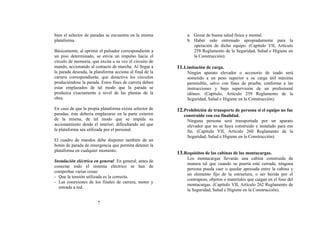bien el selector de paradas se encuentra en la misma           a. Gozar de buena salud física y mental.
plataforma.                                                    b. Haber sido entrenado apropiadamente para la
                                                                  operación de dicho equipo. (Capítulo VII, Artículo
Básicamente, al oprimir el pulsador correspondiente a             258 Reglamento de la Seguridad, Salud e Higiene en
un piso determinado, se envía un impulso hacia el                 la Construcción).
círculo de memoria, que excita a su vez el circuito de
mando, accionando al contacto de marcha. Al llegar a      11. Limitación de carga.
la parada deseada, la plataforma acciona al final de la        Ningún aparato elevador o accesorio de izado será
carrera correspondiente, que desactiva los circuitos           sometido a un peso superior a su carga útil máxima
produciéndose la parada. Estos fines de carrera deben          permisible, salvo con fines de prueba, conforme a las
estar emplazados de tal modo que la parada se                  instrucciones y bajo supervisión de un profesional
produzca exactamente a nivel de las plantas de la              idóneo. (Capítulo, Artículo 259 Reglamento de la
obra.                                                          Seguridad, Salud e Higiene en la Construcción).

En caso de que la propia plataforma exista selector de    12. Prohibición de transporte de persona si el equipo no fue
paradas, éste debería emplazarse en la parte exterior        construido con esa finalidad.
de la misma, de tal modo que se impida su                      Ninguna persona será transportada por un aparato
accionamiento desde el interior; dificultando así que          elevador que no se haya construido e instalado para ese
la plataforma sea utilizada por el personal.                   fin. (Capítulo VII, Artículo 260 Reglamento de la
                                                               Seguridad, Salud e Higiene en la Construcción).
El cuadro de mandos debe disponer también de un
botón de parada de emergencia que permita detener la
plataforma en cualquier momento.
                                                          13. Requisitos de las cabinas de los montacargas.
                                                               Los montacargas llevarán una cabina construida de
Instalación eléctrica en general: En general, antes de
                                                               manera tal que cuando su puerta esté cerrada, ninguna
conectar todo el sistema eléctrico se han de
                                                               persona pueda caer o quedar apresada entre la cabina y
comprobar varias cosas:
                                                               un elemento fijo de la estructura, o ser herida por el
- Que la tensión utilizada es la correcta.
                                                               contrapeso, objetos o materiales que caigan en el foso del
- Las conexiones de los finales de carrera, motor y
                                                               montacargas. (Capítulo VII, Artículo 262 Reglamento de
  entrada a red.
                                                               la Seguridad, Salud e Higiene en la Construcción).

                        7
 