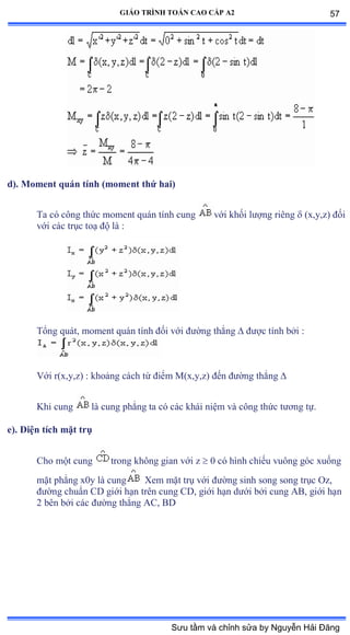 GIÁO TRÌNH TOÁN CAO CẤP A2
d). Moment quán tính (moment thứ hai)
Ta có công thức moment quán tính cung với khối lýợng riêng  (x,y,z) ðối
với các trục toạ ðộ là ầ
Tổng quátờ moment quán tính ðối với ðýờng thẳng  ðýợc tính bởi ầ
Với rậxờyờzấ ầ khoảng cách từ ðiểm M(x,y,z) ðến ðýờng thẳng 
Khi cung là cung phẳng ta có các khái niệm và công thức týõng tựề
e). Diện tích mặt trụ
Cho một cung trong không gian với z  0 có hình chiếu vuông góc xuống
mặt phẳng xếy là cung Xem mặt trụ với ðýờng sinh song song trục ẫz,
ðýờng chuẩn ũắ giới hạn trên cung ũắờ giới hạn dýới bởi cung ồửờ giới hạn
2 bên bởi các ðýờng thẳng ồũờ ửắ
57
Sưu tầm và chỉnh sửa by Nguyễn Hải Đăng
 