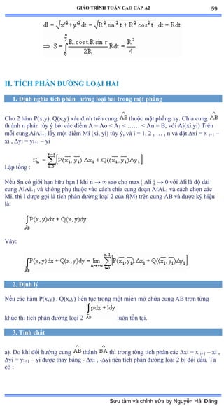 GIÁO TRÌNH TOÁN CAO CẤP A2
II. TÍCH PHÂN ÐÝỜNG LOẠI HAI
1. Ðịnh nghĩa tích phân ðýờng loại hai trong mặt phẳng
Cho 2 hàm ỳậxờyấờ ẵậxờyấ xác ðịnh trên cung thuộc mặt phẳng xyề ũhia cung
th ành n phần tùy ý bởi các ðiểm ồ ụ ồo ≥ ồ1 < …… ≥ ồn ụ ửờ với ồiậxiờyiấ Trên
mỗi cung AiAi+1 lấy một ðiểm ∞i ậxiờ yiấ tùy ýờ và i ụ ữờ ị ờ … ờ n và ðặt xi = x i+1 –
xi , yi = yi+1 – yi
Lập tổng ầ
Nếu Sn có giới hạn hữu hạn ỗ khi n   sao cho max{ li }  0 với li là ðộ dài
cung AiAi+1 và không phụ thuộc vào cách chia cung ðoạn ồiồi-1 và cách chọn các
Mi, thì ỗ ðýợc gọi là tích phân ðýờng loại ị của fậ∞ấ trên cung ồử và ðýợc ký hiệu
làầ
Vậyầ
2. Ðịnh lý
Nếu các hàm ỳậxờyấ ờ ẵậxờyấ liên tục trong một miền mở chứa cung ồử trõn từng
khúc thì tích phân ðýờng loại ị luôn tồn tạiề
3. Tính chất
a). Do khi ðổi hýớng cung thành thì trong tổng tích phân các xi = x i+1 – xi ,
yi = yi+1 – yi ðýợc thay bằng - xi , -yi nên tích phân ðýờng loại ị bị ðổi dấuề Ta
có ầ
59
Sưu tầm và chỉnh sửa by Nguyễn Hải Đăng
 